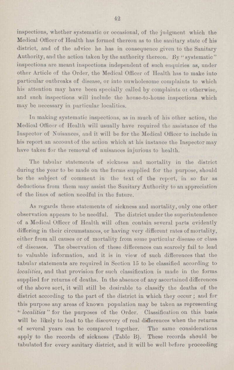 42 inspections, whether systematic or occasional, of the judgment which the Medical Officer of Health has formed thereon as to the sanitary state of his district, and of the advice he has in consequence given to the Sanitary Authority, and the action taken by the authority thereon. By systematic inspections are meant inspections independent of such enquiries as, under other Article of the Order, the Medical Officer of Health has to make into particular outbreaks of disease, or into unwholesome complaints to which his attention may have been specially called by complaints or otherwise, and such inspections will include the house-to-house inspections which may be necessary in particular localities. In making systematic inspections, as in much of his other action, the Medical Officer of Health will usually have required the assistance of the Inspector of Nuisances, and it will be for the Medical Officer to include in his report an account of the action which at his instance the Inspector may have taken for the removal of nuisances injurious to health. The tabular statements of sickness and mortality in the district during the year to be made on the forms supplied for the purpose, should be the subject of comment in the text of the report, in so far as deductions from them may assist the Sanitary Authority to an appreciation of the lines of action needful in the future. As regards these statements of sickness and mortality, only one other observation appears to be needful. The district under the superintendence of a Medical Officer of Health will often contain several parts evidently differing in their circumstances, or having very different rates of mortality, either from all causes or of mortality from some particular disease or class of diseases. The observation of these differences can scarcely fail to lead to valuable information, and it is in view of such differences that the tabular statements are required in Section 15 to be classified according to localities, and that provision for such classification is made in the forms supplied for returns of deaths. In the absence of any ascertained differences of the above sort, it will still be desirable to classify the deaths of the district according to the part of the district in which they occur ; and for this purpose any areas of known population may be taken as representing localities for the purposes of the Order. Classification on this basis will be likely to lead to the discovery of real differences when the returns of several years can be compared together. The same considerations apply to the records of sickness (Table B). These records should be tabulated for every sanitary district, and it will be well before proceeding