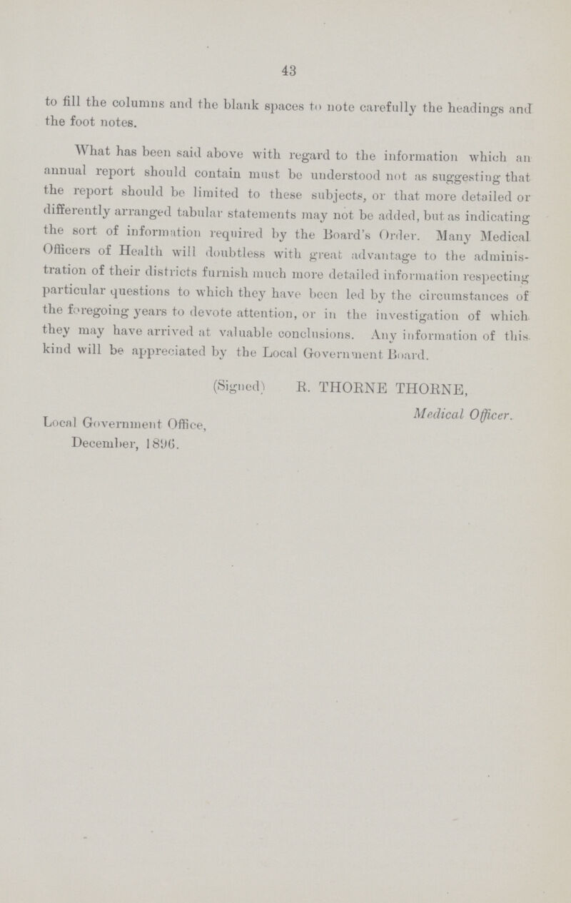 43 to fill the columns and the blank spaces to note carefully the headings and the foot notes. What has been said above with regard to the information which an annual report should contain must bo understood not as suggesting that the report should be limited to these subjects, or that more detailed or differently arranged tabular statements may not be added, but as indicating the sort of information required by the Board's Order. Many Medical Officers of Health will doubtless with great advantage to the adminis tration of their districts furnish much more detailed information respecting particular questions to which they have been led by the circumstances of the foregoing years to devote attention, or in the investigation of which they may have arrived at valuable conclusions. Any information of this, kind will be appreciated by the Local Government Board. (Signed) R. THORNE THORNE, Medical Officer. Local Government Office, December, 1896.