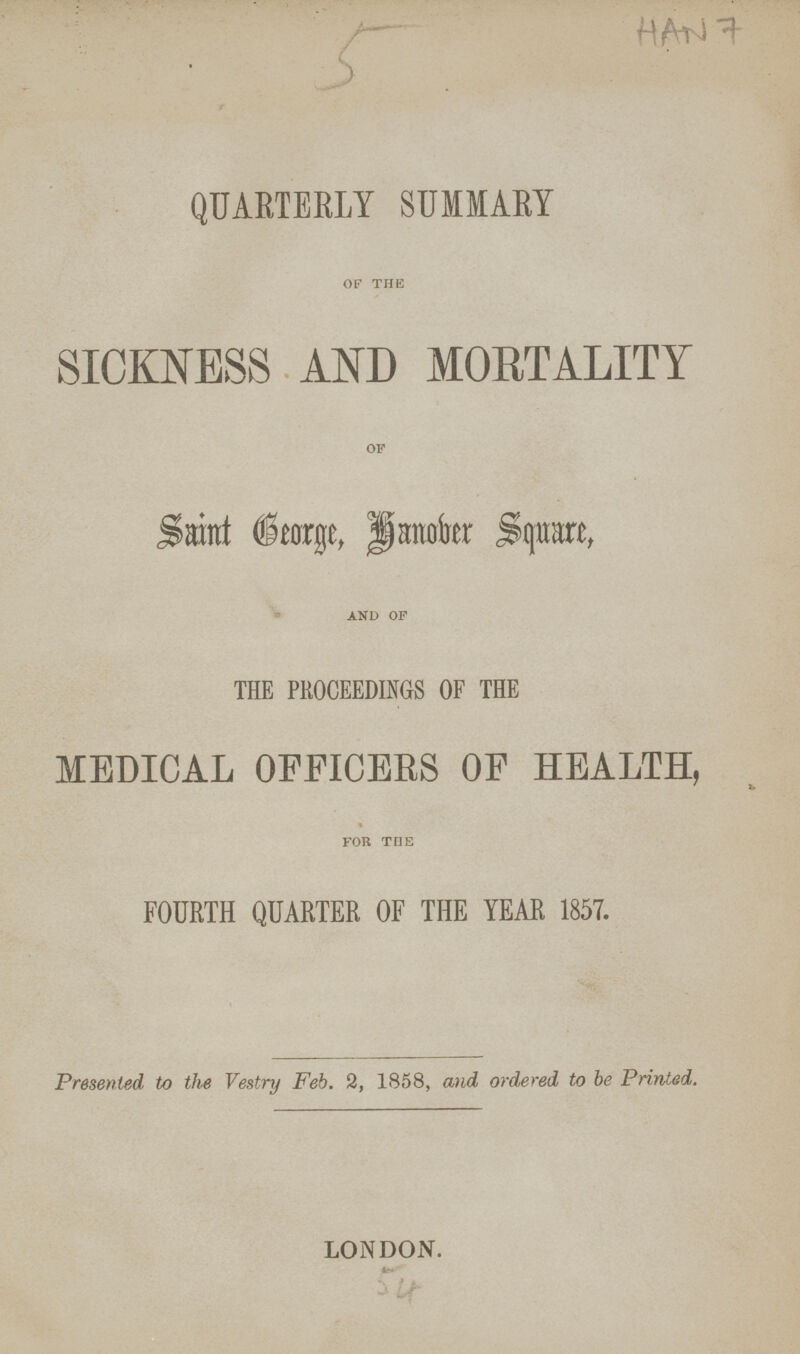 HAN 7 QUARTERLY SUMMARY SICKNESS AND MORTALITY Saint George, Hanokr Square, AND OF THE PROCEEDINGS OF THE MEDICAL OFFICERS OF HEALTH, FOR TEE FOURTH QUARTER OF THE YEAR 1857. Presented, to the Vestry Feb. 2, 1858, and ordered to be Printed. LONDON.