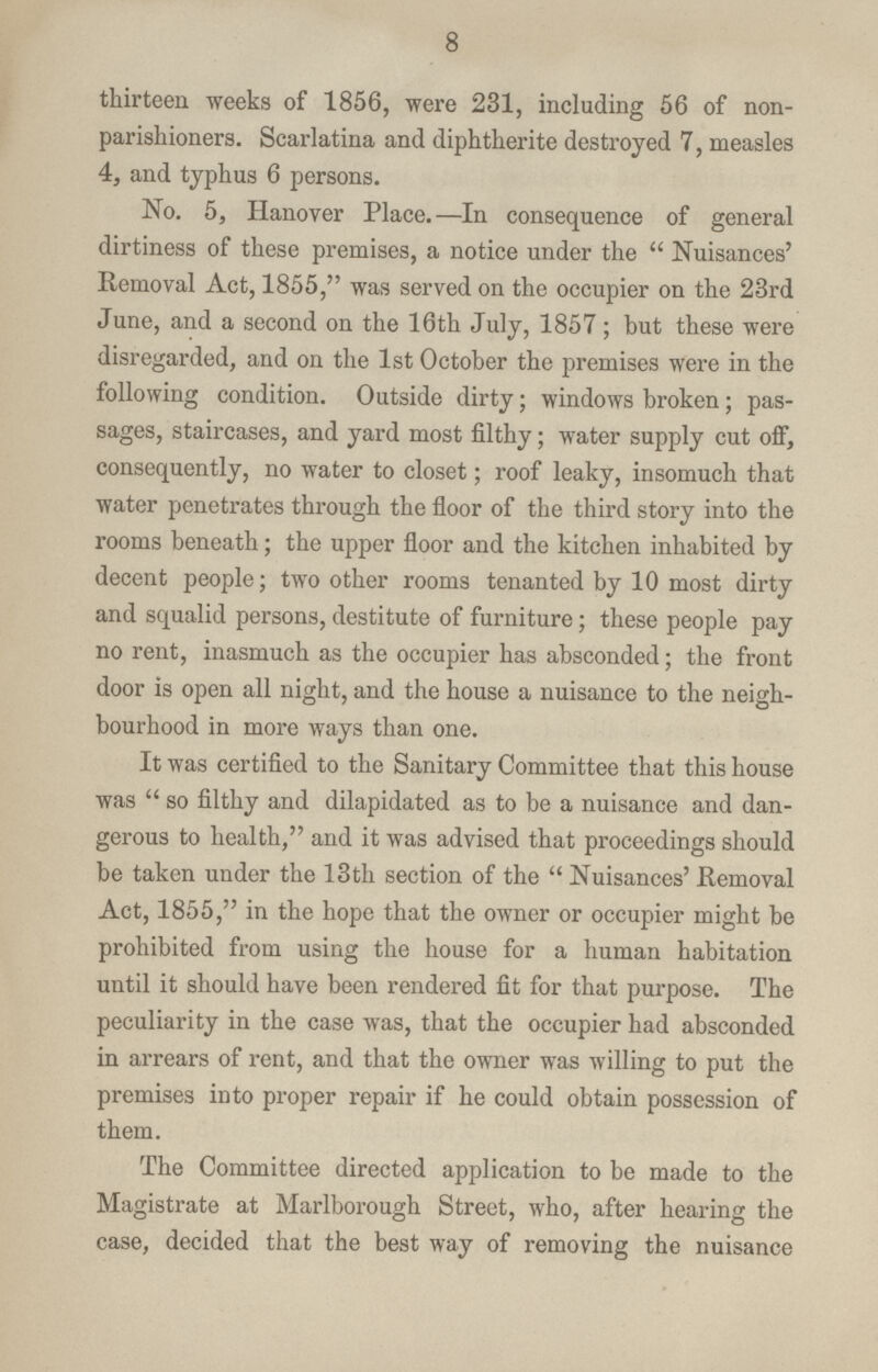 8 thirteen weeks of 1856, were 231, including 56 of non parishioners. Scarlatina and diphtherite destroyed 7, measles 4, and typhus 6 persons. No. 5, Hanover Place.—In consequence of general dirtiness of these premises, a notice under the Nuisances' Removal Act, 1855, was served on the occupier on the 23rd June, and a second on the 16th July, 1857 ; but these were disregarded, and on the 1st October the premises were in the following condition. Outside dirty; windows broken; pas sages, staircases, and yard most filthy; water supply cut off, consequently, no water to closet; roof leaky, insomuch that water penetrates through the floor of the third story into the rooms beneath; the upper floor and the kitchen inhabited by decent people; two other rooms tenanted by 10 most dirty and squalid persons, destitute of furniture; these people pay no rent, inasmuch as the occupier has absconded; the front door is open all night, and the house a nuisance to the neigh bourhood in more ways than one. It was certified to the Sanitary Committee that this house was so filthy and dilapidated as to be a nuisance and dan gerous to health, and it was advised that proceedings should be taken under the 13th section of the Nuisances' Removal Act, 1855, in the hope that the owner or occupier might be prohibited from using the house for a human habitation until it should have been rendered fit for that purpose. The peculiarity in the case was, that the occupier had absconded in arrears of rent, and that the owner was willing to put the premises into proper repair if he could obtain possession of them. The Committee directed application to be made to the Magistrate at Marlborough Street, who, after hearing the case, decided that the best way of removing the nuisance