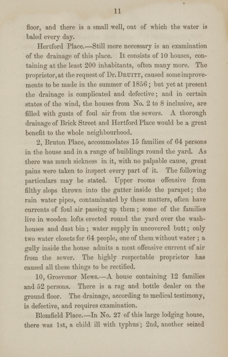 11 floor, and there is a small well, out of which the water is baled every day. Hertford Place.—Still more necessary is an examination of the drainage of this place. It consists of 10 houses, con taining at the least 200 inhabitants, often many more. The proprietor, at the request of Dr. Druitt, caused some improve ments to be made in the summer of 1856 ; but yet at present the drainage is complicated and defective; and in certain states of the wind, the houses from No. 2 to 8 inclusive, are filled with gusts of foul air from the sewers. A thorough drainage of Brick Street and Hertford Place would be a great benefit to the whole neighbourhood. 2, Bruton Place, accommodates 15 families of 64 persons in the house and in a range of buildings round the yard. As there was much sickness in it, with no palpable cause, great pains were taken to inspect every part of it. The following particulars may be stated. Upper rooms offensive from filthy slops thrown into the gutter inside the parapet; the rain water pipes, contaminated by these matters, often have currents of foul air passing up them ; some of the families live in wooden lofts erected round the yard over the wash houses and dust bin ; water supply in uncovered butt; only two water closets for 64 people, one of them without water ; a gully inside the house admits a most offensive current of air from the sewer. The highly respectable proprietor has caused all these things to be rectified. 10, Grosvenor Mews.—A house containing 12 families and 52 persons. There is a rag and bottle dealer on the ground floor. The drainage, according to medical testimony, is defective, and requires examination. Blomfield Place.—In No. 27 of this large lodging house, there was 1st, a child ill with typhus; 2nd, another seized
