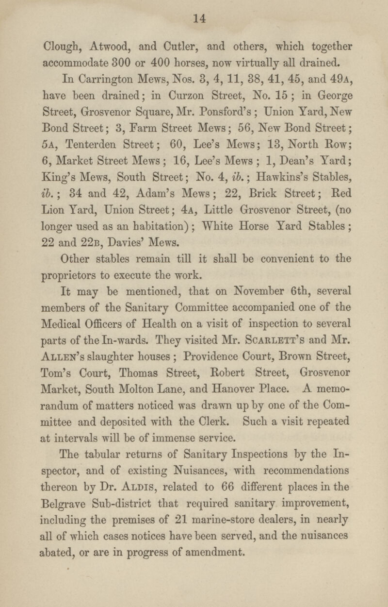 14 Clough, Atwood, and Cutler, and others, which together accommodate 300 or 400 horses, now virtually all drained. In Carrington Mews, Nos. 3, 4, 11, 38, 41, 45, and 49a, have been drained; in Curzon Street, No. 15 ; in George Street, Grosvenor Square, Mr. Ponsford's ; Union Yard, New Bond Street; 3, Farm Street Mews; 56, New Bond Street; 5a, Tenterden Street; 60, Lee's Mews; 13, North Row; 6, Market Street Mews ; 16, Lee's Mews ; 1, Dean's Yard; King's Mews, South Street; No. 4, ib.; Hawkins's Stables, ib.; 34 and 42, Adam's Mews; 22, Brick Street; Red Lion Yard, Union Street; 4a, Little Grosvenor Street, (no longer used as an habitation); White Horse Yard Stables ; 22 and 22b, Davies' Mews. Other stables remain till it shall be convenient to the proprietors to execute the work. It may be mentioned, that on November 6th, several members of the Sanitary Committee accompanied one of the Medical Officers of Health on a visit of inspection to several parts of theln-wards. They visited Mr. Scarlett's and Mr. Allen's slaughter houses ; Providence Court, Brown Street, Tom's Court, Thomas Street, Robert Street, Grosvenor Market, South Molton Lane, and Hanover Place. A memo randum of matters noticed was drawn up by one of the Com mittee and deposited with the Clerk. Such a visit repeated at intervals will be of immense service. The tabular returns of Sanitary Inspections by the In spector, and of existing Nuisances, with recommendations thereon by Dr. Aldis, related to 66 different places in t he Belgrave Sub-district that required sanitary improvement, including the premises of 21 marine-store dealers, in nearly all of which cases notices have been served, and the nuisances abated, or are in progress of amendment.