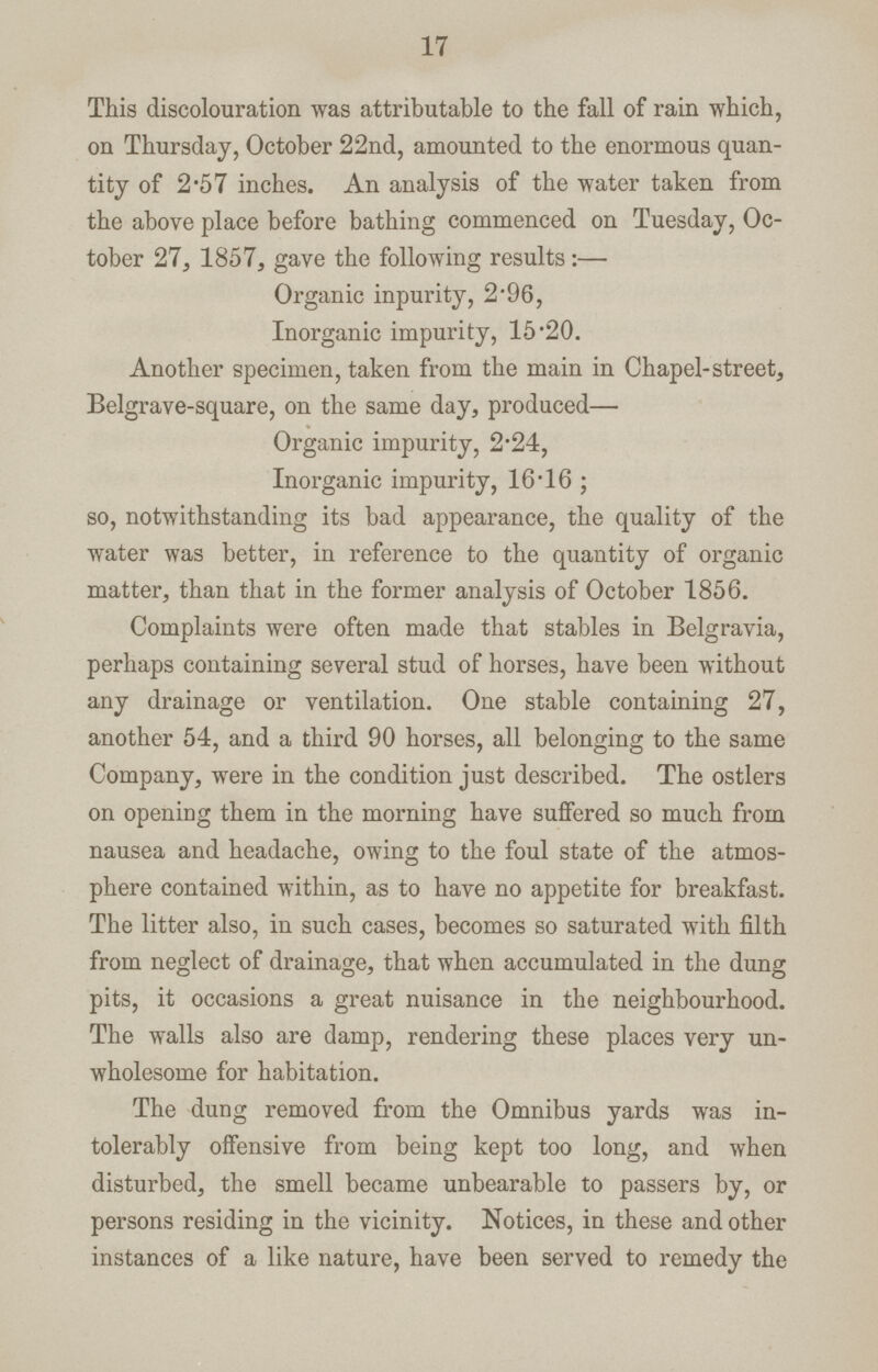 17 This discolouration was attributable to the fall of rain which, on Thursday, October 22nd, amounted to the enormous quan tity of 2*57 inches. An analysis of the water taken from the above place before bathing commenced on Tuesday, Oc tober 27, 1857, gave the following results:— Organic inpurity, 2 '96, Inorganic impurity, 15 '20. Another specimen, taken from the main in Chapel-street, Belgrave-square, on the same day, produced— Organic impurity, 2*24, Inorganic impurity, 16*16 ; so, notwithstanding its bad appearance, the quality of the water was better, in reference to the quantity of organic matter, than that in the former analysis of October 1856. Complaints were often made that stables in Bclgravia, perhaps containing several stud of horses, have been without any drainage or ventilation. One stable containing 27, another 54, and a third 90 horses, all belonging to the same Company, were in the condition just described. The ostlers on opening them in the morning have suffered so much from nausea and headache, owing to the foul state of the atmos phere contained within, as to have no appetite for breakfast. The litter also, in such cases, becomes so saturated with filth from neglect of drainage, that when accumulated in the dung pits, it occasions a great nuisance in the neighbourhood. The walls also are damp, rendering these places very un wholesome for habitation. The dung removed from the Omnibus yards was in tolerably offensive from being kept too long, and when disturbed, the smell became unbearable to passers by, or persons residing in the vicinity. Notices, in these and other instances of a like nature, have been served to remedy the