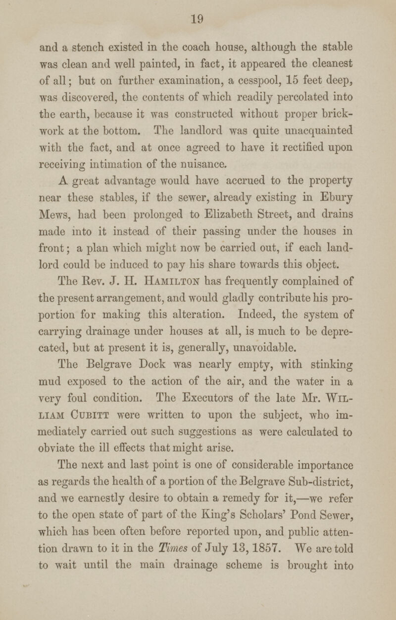 19 and a stench existed in the coach house, although the stable was clean and well painted, in fact, it appeared the cleanest of all; but on further examination, a cesspool, 15 feet deep, was discovered, the contents of which readily percolated into the earth, because it was constructed without proper brick work at the bottom. The landlord was quite unacquainted with the fact, and at once agreed to have it rectified upon receiving intimation of the nuisance. A great advantage would have accrued to the property near these stables, if the sewer, already existing in Ebury Mews, had been prolonged to Elizabeth Street, and drains made into it instead of their passing under the houses in front; a plan which might now be carried out, if each land lord could be induced to pay his share towards this object. The Rev. J. H. Hamilton has frequently complained of the present arrangement, and would gladly contribute his pro portion for making this alteration. Indeed, the system of carrying drainage under houses at all, is much to be depre cated, but at present it is, generally, unavoidable. The Belgrave Dock was nearly empty, with stinking mud exposed to the action of the air, and the water in a very foul condition. The Executors of the late Mr. Wil liam Cubitt were written to upon the subject, who im mediately carried out such suggestions as were calculated to obviate the ill effects that might arise. The next and last point is one of considerable importance as regards the health of a portion of the Belgrave Sub-district, and we earnestly desire to obtain a remedy for it,—we refer to the open state of part of the King's Scholars' Pond Sewer, which has been often before reported upon, and public atten tion drawn to it in the Times of July 13,1857. We are told to wait until the main drainage scheme is brought into
