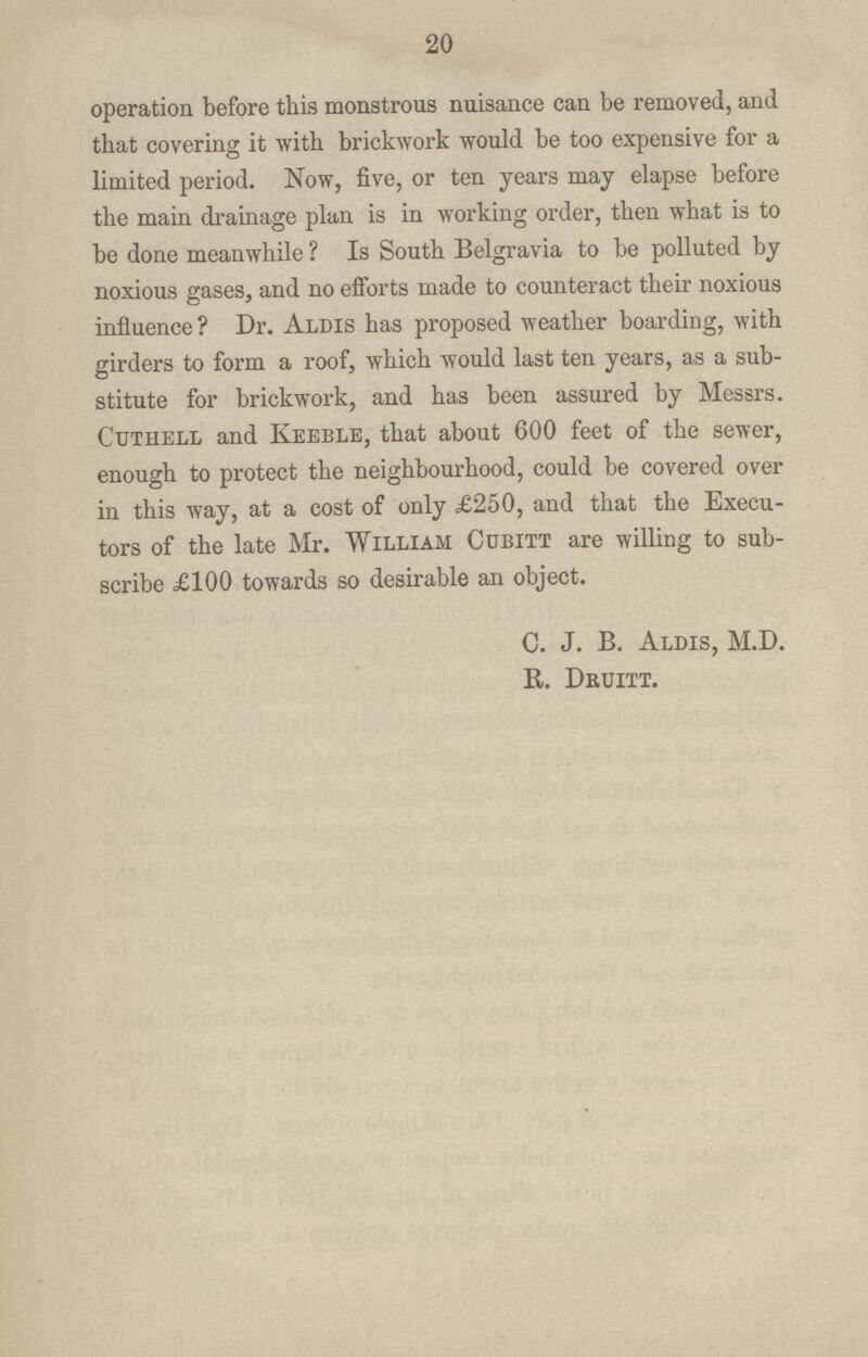 20 operation before this monstrous nuisance can be removed, and that covering it with brickwork would be too expensive for a limited period. Now, five, or ten years may elapse before the main drainage plan is in working order, then what is to be done meanwhile ? Is South Belgravia to be polluted by noxious gases, and no efforts made to counteract their noxious influence? Dr. Aldis has proposed weather boarding, with girders to form a roof, which would last ten years, as a sub stitute for brickwork, and has been assured by Messrs. Cutiiell and Keeble, that about 600 feet of the sewer, enough to protect the neighbourhood, could be covered over in this way, at a cost of only £250, and that the Execu tors of the late Mr. William Cubitt are willing to sub scribe £100 towards so desirable an object. C. J. B. Aldis, M.D. R. Druitt.
