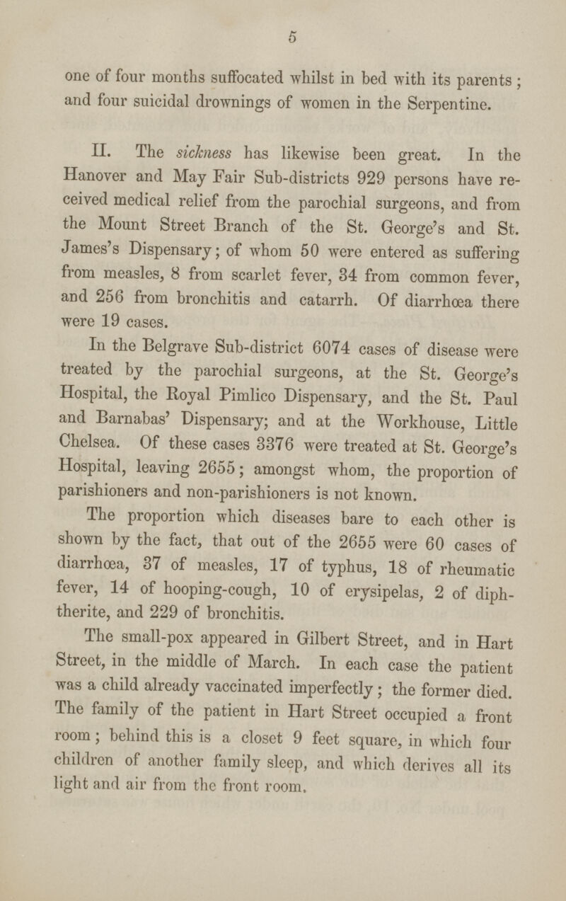 5 one of four months suffocated whilst in bed with its parents ; and four suicidal drownings of women in the Serpentine. II. The sickness has likewise been great. In the Hanover and May Fair Sub-districts 929 persons have re ceived medical relief from the parochial surgeons, and from the Mount Street Branch of the St. George's and St. James's Dispensary; of whom 50 were entered as suffering from measles, 8 from scarlet fever, 34 from common fever, and 256 from bronchitis and catarrh. Of diarrhoea there were 19 cases. In the Belgrave Sub-district 6074 cases of disease were treated by the parochial surgeons, at the St. George's Hospital, the Royal Pimlico Dispensary, and the St. Paul and Barnabas' Dispensary; and at the Workhouse, Little Chelsea. Of these cases 3376 were treated at St. George's Hospital, leaving 2655; amongst whom, the proportion of parishioners and non-parishioners is not known. The proportion which diseases bare to each other is shown by the fact, that out of the 2655 were 60 cases of diarrhoea, 37 of measles, 17 of typhus, 18 of rheumatic fever, 14 of hooping-cough, 10 of erysipelas, 2 of diph therite, and 229 of bronchitis. The small-pox appeared in Gilbert Street, and in Hart Street, in the middle of March. In each case the patient was a child already vaccinated imperfectly; the former died. The family of the patient in Hart Street occupied a front room; behind this is a closet 9 feet square, in which four children of another family sleep, and which derives all its light and air from the front room.