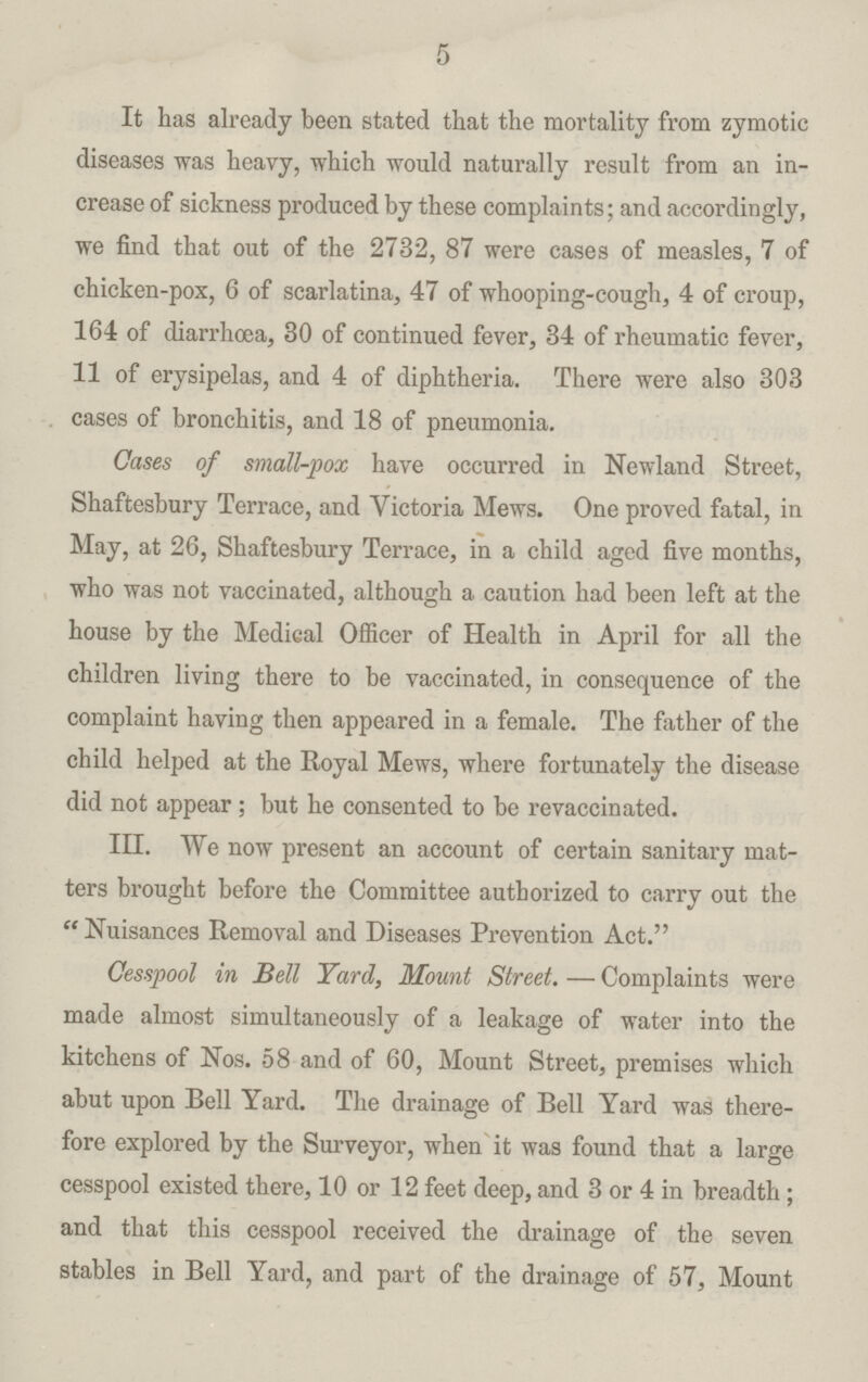 5 It has already been stated that the mortality from zymotic diseases was heavy, which would naturally result from an in crease of sickness produced by these complaints; and accordingly, we find that out of the 2732, 87 were cases of measles, 7 of chicken-pox, 6 of scarlatina, 47 of whooping-cough, 4 of croup, 164 of diarrhoea, 30 of continued fever, 34 of rheumatic fever, 11 of erysipelas, and 4 of diphtheria. There were also 303 cases of bronchitis, and 18 of pneumonia. Oases of small-pox have occurred in Newland Street, Shaftesbury Terrace, and Victoria Mews. One proved fatal, in May, at 26, Shaftesbury Terrace, in a child aged five months, who was not vaccinated, although a caution had been left at the house by the Medical Officer of Health in April for all the children living there to be vaccinated, in consequence of the complaint having then appeared in a female. The father of the child helped at the Royal Mews, where fortunately the disease did not appear ; but he consented to be revaccinated. IH. We now present an account of certain sanitary mat ters brought before the Committee authorized to carry out the  Nuisances Removal and Diseases Prevention Act. Cesspool in Bell Yard, Mount Street. — Complaints were made almost simultaneously of a leakage of water into the kitchens of Nos. 58 and of 60, Mount Street, premises which abut upon Bell Yard. The drainage of Bell Yard was there fore explored by the Surveyor, when it was found that a large cesspool existed there, 10 or 12 feet deep, and 3 or 4 in breadth; and that this cesspool received the drainage of the seven stables in Bell Yard, and part of the drainage of 57, Mount