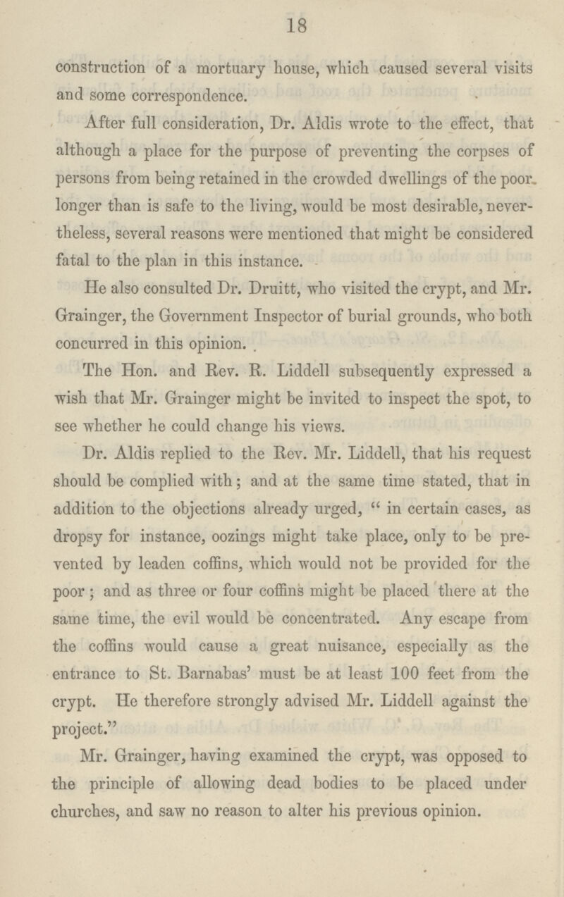18 construction of a mortuary house, which caused several visits and some correspondence. After full consideration, Dr. Aldis wrote to the effect, that although a place for the purpose of preventing the corpses of persons from being retained in the crowded dwellings of the poor, longer than is safe to the living, would be most desirable, never theless, several reasons were mentioned that might be considered fatal to the plan in this instance. He also consulted Dr. Druitt, who visited the crypt, and Mr. Grainger, the Government Inspector of burial grounds, who both concurred in this opinion. . The Hon. and Rev. R. Liddell subsequently expressed a wish that Mr. Grainger might be invited to inspect the spot, to see whether he could change his views. Dr. Aldis replied to the Rev. Mr. Liddell, that his request should be complied with; and at the same time stated, that in addition to the objections already urged,  in certain cases, as dropsy for instance, oozings might take place, only to be pre vented by leaden coffins, which would not be provided for the poor ; and as three or four coffins might be placed there at the same time, the evil would be concentrated. Any escape from the coffins would cause a great nuisance, especially as the entrance to St. Barnabas' must be at least 100 feet from the crypt. He therefore strongly advised Mr. Liddell against the project. Mr. Grainger, having examined the crypt, was opposed to the principle of allowing dead bodies to be placed under churches, and saw no reason to alter his previous opinion.