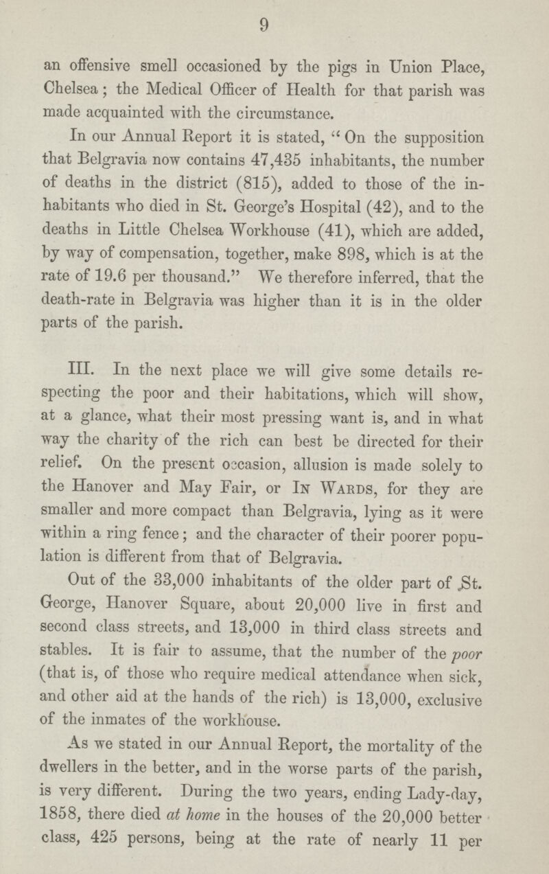 9 an offensive smell occasioned by the pigs in Union Place, Chelsea; the Medical Officer of Health for that parish was made acquainted with the circumstance. In our Annual Report it is stated, On the supposition that Belgravia now contains 47,435 inhabitants, the number of deaths in the district (815), added to those of the in habitants who died in St. George's Hospital (42), and to the deaths in Little Chelsea Workhouse (41), which are added, by way of compensation, together, make 898, which is at the rate of 19.6 per thousand. We therefore inferred, that the death-rate in Belgravia was higher than it is in the older parts of the parish. III. In the next place we will give some details re specting the poor and their habitations, which will show, at a glance, what their most pressing want is, and in what way the charity of the rich can best be directed for their relief. On the present occasion, allusion is made solely to the Hanover and May Fair, or In Wards, for they are smaller and more compact than Belgravia, lying as it were within a ring fence; and the character of their poorer popu lation is different from that of Belgravia. Out of the 33,000 inhabitants of the older part of St. George, Hanover Square, about 20,000 live in first and second class streets, and 13,000 in third class streets and stables. It is fair to assume, that the number of the poor (that is, of those who require medical attendance when sick, and other aid at the hands of the rich) is 13,000, exclusive of the inmates of the workhouse. As we stated in our Annual Report, the mortality of the dwellers in the better, and in the worse parts of the parish, is very different. During the two years, ending Lady-day, 1858, there died at home in the houses of the 20,000 better class, 425 persons, being at the rate of nearly 11 per