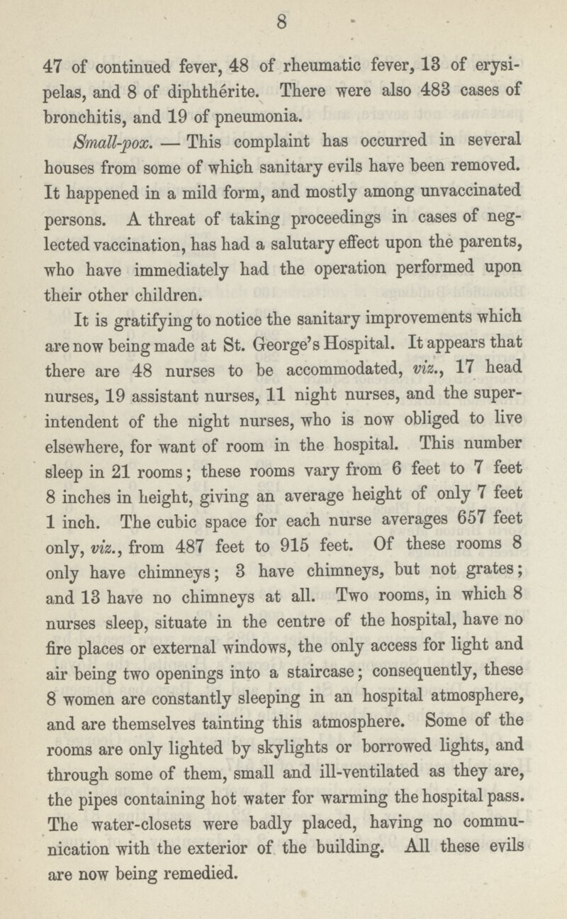 8 47 of continued fever, 48 of rheumatic fever, 13 of erysi pelas, and 8 of diphtherite. There were also 483 cases of bronchitis, and 19 of pneumonia. Small-pox. — This complaint has occurred in several houses from some of which sanitary evils have been removed. It happened in a mild form, and mostly among unvaccinated persons. A threat of taking proceedings in cases of neg lected vaccination, has had a salutary effect upon the parents, who have immediately had the operation performed upon their other children. It is gratifying to notice the sanitary improvements which are now being made at St. George's Hospital. It appears that there are 48 nurses to be accommodated, viz., 17 head nurses, 19 assistant nurses, 11 night nurses, and the super intendent of the night nurses, who is now obliged to live elsewhere, for want of room in the hospital. This number sleep in 21 rooms; these rooms vary from 6 feet to 7 feet 8 inches in height, giving an average height of only 7 feet 1 inch. The cubic space for each nurse averages 657 feet only, viz., from 487 feet to 915 feet. Of these rooms 8 only have chimneys; 3 have chimneys, but not grates; and 13 have no chimneys at all. Two rooms, in which 8 nurses sleep, situate in the centre of the hospital, have no fire places or external windows, the only access for light and air being two openings into a staircase; consequently, these 8 women are constantly sleeping in an hospital atmosphere, and are themselves tainting this atmosphere. Some of the rooms are only lighted by skylights or borrowed lights, and through some of them, small and ill-ventilated as they are, the pipes containing hot water for warming the hospital pass. The water-closets were badly placed, having no commu nication with the exterior of the building. All these evils are now being remedied.