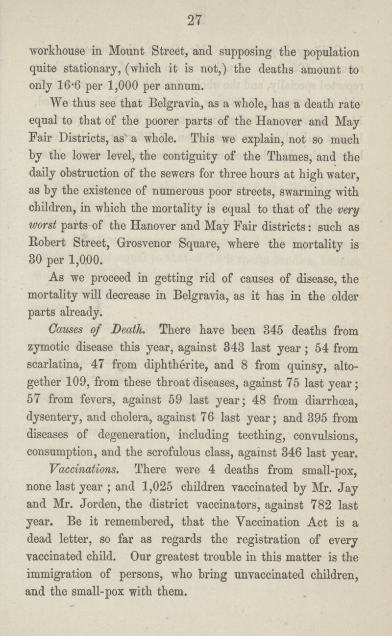 27 workhouse in Mount Street, and supposing the population quite stationary, (which it is not,) the deaths amount to only 16.6 per 1,000 per annum. We thus see that Belgravia, as a whole, has a death rate equal to that of the poorer parts of the Hanover and May Fair Districts, as a whole. This we explain, not so much by the lower level, the contiguity of the Thames, and the daily obstruction of the sewers for three hours at high water, as by the existence of numerous poor streets, swarming with children, in which the mortality is equal to that of the very worst parts of the Hanover and May Fair districts: such as Robert Street, Grosvenor Square, where the mortality is 30 per 1,000. As we proceed in getting rid of causes of disease, the mortality will decrease in Belgravia, as it has in the older parts already. Causes of Death. There have been 845 deaths from zymotic disease this year, against 343 last year; 54 from scarlatina, 47 from diphtherite, and 8 from quinsy, alto gether 109, from these throat diseases, against 75 last year; 57 from fevers, against 59 last year; 48 from diarrhoea, dysentery, and cholera, against 76 last year; and 395 from diseases of degeneration, including teething, convulsions, consumption, and the scrofulous class, against 346 last year. Vaccinations. There were 4 deaths from small-pox, none last year ; and 1,025 children vaccinated by Mr. Jay and Mr. Jorden, the district vaccinators, against 782 last year. Be it remembered, that the Vaccination Act is a dead letter, so far as regards the registration of every vaccinated child. Our greatest trouble in this matter is the immigration of persons, who bring unvaccinated children, and the small-pox with them.