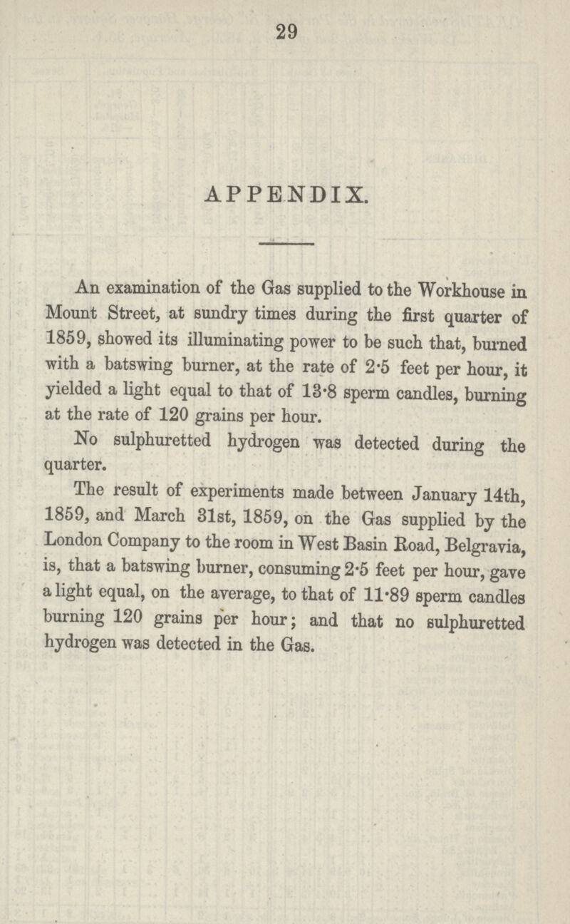 29 APPENDIX. An examination of the Gas supplied to the Workhouse in Mount Street, at sundry times during the first quarter of 1859, showed its illuminating power to be such that, burned with a batswing burner, at the rate of 2.5 feet per hour, it yielded a light equal to that of 13.8 sperm candles, burning at the rate of 120 grains per hour. No sulphuretted hydrogen was detected during the quarter. The result of experiments made between January 14th, 1859, and March 31st, 1859, on the Gas supplied by the London Company to the room in West Basin Road, Belgravia, is, that a batswing burner, consuming 2.5 feet per hour, gave a light equal, on the average, to that of 11.89 sperm candles burning 120 grains per hour; and that no sulphuretted hydrogen was detected in the Gas.