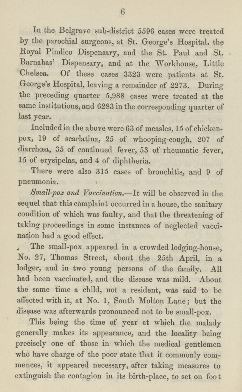 6 In the Belgrave sub-district 5596 cases were treated by the parochial surgeons, at St. George's Hospital, the Royal Pimlico Dispensary, and the St. Paul and St. Barnabas' Dispensary, and at the Workhouse, Little Chelsea. Of these cases 3323 were patients at St. George's Hospital, leaving a remainder of 2273. During the preceding quarter 5,988 cases were treated at the same institutions, and 6283 in the corresponding quarter of last year. Included in the above were 63 of measles, 15 of chicken pox, 19 of scarlatina, 25 of whooping-cough, 207 of diarrhoea, 35 of continued fever, 53 of rheumatic fever, 15 of erysipelas, and 4 of diphtheria. There were also 315 cases of bronchitis, and 9 of pneumonia. » Small-pox and Vaccination.—It will be observed in the sequel that this complaint occurred in a house, the sanitary condition of which was faulty, and that the threatening of taking proceedings in some instances of neglected vacci nation had a good effect. The small-pox appeared in a crowded lodging-house, No. 27, Thomas Street, about the 25tli April, in a lodger, and in two young persons of the family. All had been vaccinated, and the disease was mild. About the same time a child, not a resident, was said to be affected with it, at No. 1, South Molton Lane; but the disease was afterwards pronounced not to be small-pox. This being the time of year at which the malady generally makes its appearance, and the locality being precisely one of those in which the medical gentlemen who have charge of the poor state that it commonly com mences, it appeared necessary, after taking measures to extinguish the contagion in its birth-place, to set on foot
