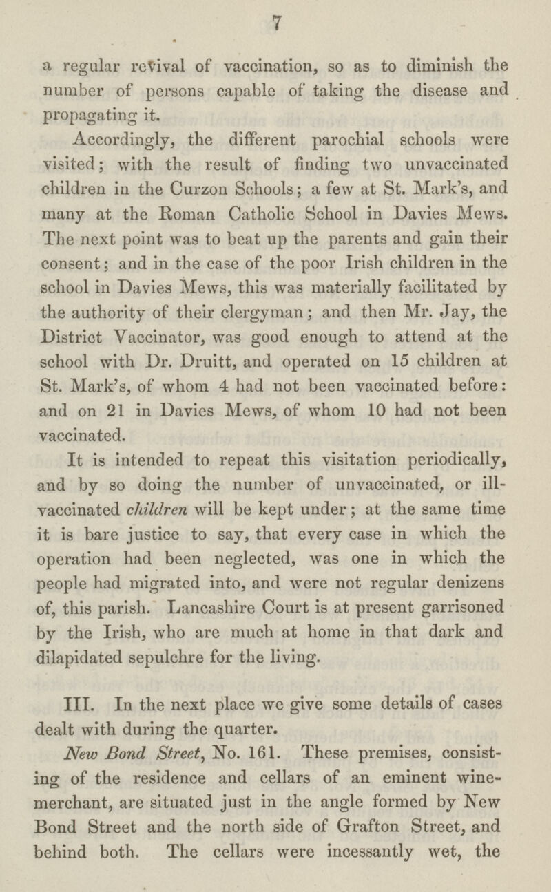 7 a regular revival of vaccination, so as to diminish the number of persons capable of taking the disease and propagating it. Accordingly, the different parochial schools were visited; with the result of finding two unvaccinated children in the Curzon Schools; a few at St. Mark's, and many at the Roman Catholic School in Davies Mews. The next point was to beat up the parents and gain their consent; and in the case of the poor Irish children in the school in Davies Mews, this was materially facilitated by the authority of their clergyman; and then Mr. Jay, the District Vaccinator, was good enough to attend at the school with Dr. Druitt, and operated on 15 children at St. Mark's, of whom 4 had not been vaccinated before: and on 21 in Davies Mews, of whom 10 had not been vaccinated. It is intended to repeat this visitation periodically, and by so doing the number of unvaccinated, or ill vaccinated children will be kept under; at the same time it is bare justice to say, that every case in which the operation had been neglected, was one in which the people had migrated into, and were not regular denizens of, this parish. Lancashire Court is at present garrisoned by the Irish, who are much at home in that dark and dilapidated sepulchre for the living. III. In the next place we give some details of cases dealt with during the quarter. New Bond Street, No. 161. These premises, consist ing of the residence and cellars of an eminent wine merchant, are situated just in the angle formed by New Bond Street and the north side of Grafton Street, and behind both. The cellars were incessantly wet, the