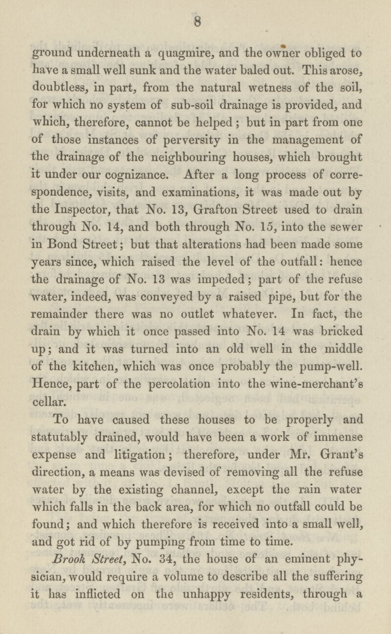 8 ground underneath a quagmire, and the owner obliged to have a small well sunk and the water baled out. This arose, doubtless, in part, from the natural wetness of the soil, for which no system of sub-soil drainage is provided, and which, therefore, cannot be helped ; but in part from one of those instances of perversity in the management of the drainage of the neighbouring houses, which brought it under our cognizance. After a long process of corre spondence, visits, and examinations, it was made out by the Inspector, that No. 13, Grafton Street used to drain through No. 14, and both through No. 15, into the sewer in Bond Street; but that alterations had been made some years since, which raised the level of the outfall: hence the drainage of No. 13 was impeded; part of the refuse water, indeed, was conveyed by a raised pipe, but for the remainder there was no outlet whatever. In fact, the drain by which it once passed into No. 14 was bricked up; and it was turned into an old well in the middle of the kitchen, which was once probably the pump-well. Hence, part of the percolation into the wine-merchant's cellar. To have caused these houses to be properly and statutably drained, would have been a work of immense expense and litigation; therefore, under Mr. Grant's direction, a means was devised of removing all the refuse water by the existing channel, except the rain water which falls in the back area, for which no outfall could be found; and which therefore is received into a small well, and got rid of by pumping from time to time. Brook Street, No. 34, the house of an eminent phy sician, would require a volume to describe all the suffering it has inflicted on the unhappy residents, through a