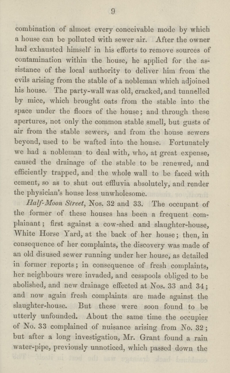 9 combination of almost every conceivable mode by which a house can be polluted with sewer air. After the owner had exhausted himself in his efforts to remove sources of contamination within the house, he applied for the as sistance of the local authority to deliver him from the evils arising from the stable of a nobleman which adjoined his house. The party-wall was old, cracked, and tunnelled by mice, which brought oats from the stable into the space under the floors of the house; and through these apertures, not only the common stable smell, but gusts of air from the stable sewers, and from the house sewers beyond, used to be wafted into the house. Fortunately we had a nobleman to deal with, who, at great expense, caused the drainage of the stable to be renewed, and efficiently trapped, and the whole wall to be faced with cement, so as to shut out effluvia absolutely, and render the physician's house less unwholesome. Half-Moon Street, Nos. 32 and 33. The occupant of the former of these houses has been a frequent com plainant ; first against a cow-shed and slaughter-house, White Horse Yard, at the back of her house; then, in consequence of her complaints, the discovery was made of an old disused sewer running under her house, as detailed in former reports; in consequence of fresh complaints, her neighbours were invaded, and cesspools obliged to be abolished, and new drainage effected at Nos. 33 and 34; and now again fresh complaints are made against the slaughter-house. But these were soon found to be utterly unfounded. About the same time the occupier of No. 33 complained of nuisance arising from No. 32 ; but after a long investigation, Mr. Grant found a rain water-pipe, previously unnoticed, which passed down the