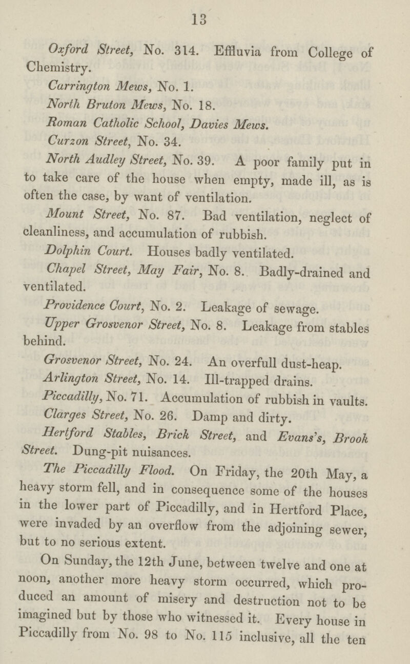 13 Oxford Street, No. 314. Effluvia from College of Chemistry. Carrington Mews, No. 1. North Bruton Mews, No. 18. Roman Catholic School, Davies Mews. Curzon Street, No. 34. North Audley Street, No. 39. A poor family put in to take care of the house when empty, made ill, as is often the case, by want of ventilation. Mount Street, No. 87. Bad ventilation, neglect of cleanliness, and accumulation of rubbish. Dolphin Court. Houses badly ventilated. Chapel Street, May Fair, No. 8. Badly-drained and ventilated. Providence Court, No. 2. Leakage of sewage. Upper Grosvenor Street, No. 8. Leakage from stables behind. Grosvenor Street, No. 24. An overfull dust-heap. Arlington Street, No. 14. Ill-trapped drains. Piccadilly, No. 71. Accumulation of rubbish in vaults. Clarges Street, No. 26. Damp and dirty. Hertford Stables, Brick Street, and Evans's, Brook Street. Dung-pit nuisances. The Piccadilly Flood. On Friday, the 20th May, a heavy storm fell, and in consequence some of the houses in the lower part of Piccadilly, and in Hertford Place, were invaded by an overflow from the adjoining sewer, but to no serious extent. On Sunday, the 12th June, between twelve and one at noon, another more heavy storm occurred, which pro duced an amount of misery and destruction not to be imagined but by those who witnessed it. Every house in Piccadilly from No. 98 to No. 115 inclusive, all the ten