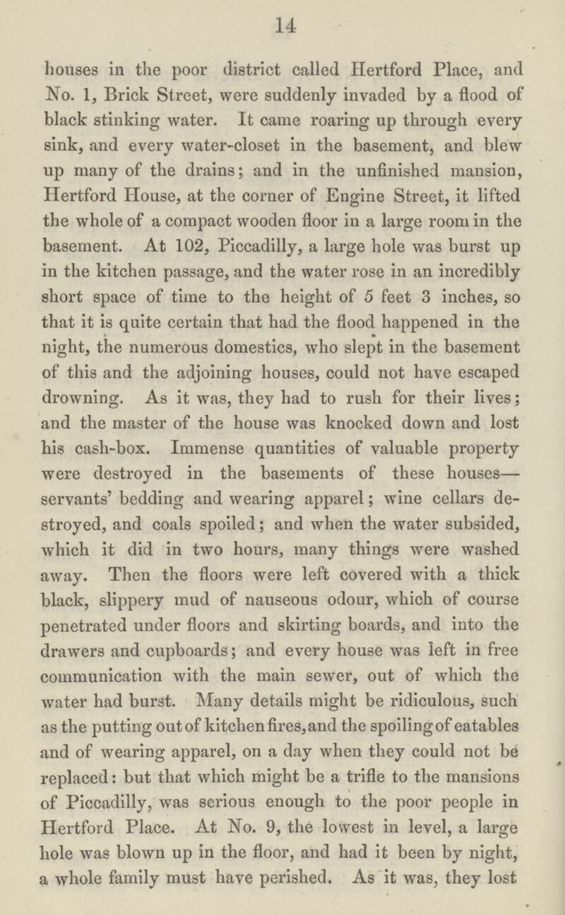 14 houses in the poor district called Hertford Place, and No. 1, Brick Street, were suddenly invaded by a flood of black stinking water. It came roaring up through every sink, and every water-closet in the basement, and blew up many of the drains; and in the unfinished mansion, Hertford House, at the corner of Engine Street, it lifted the whole of a compact wooden floor in a large room in the basement. At 102, Piccadilly, a large hole was burst up in the kitchen passage, and the water rose in an incredibly short space of time to the height of 5 feet 3 inches, so that it is quite certain that had the flood happened in the night, the numerous domestics, who slept in the basement of this and the adjoining houses, could not have escaped drowning. As it was, they had to rush for their lives; and the master of the house was knocked down and lost his cash-box. Immense quantities of valuable property were destroyed in the basements of these houses— servants' bedding and wearing apparel; wine cellars de stroyed, and coals spoiled; and when the water subsided, which it did in two hours, many things were washed away. Then the floors were left covered with a thick black, slippery mud of nauseous odour, which of course penetrated under floors and skirting boards, and into the drawers and cupboards; and every house was left in free communication with the main sewer, out of which the water had burst. Many details might be ridiculous, such as the putting out of kitchen fires, and the spoiling of eatables and of wearing apparel, on a day when they could not be replaced: but that which might be a trifle to the mansions of Piccadilly, was serious enough to the poor people in Hertford Place. At No. 9, the lowest in level, a large hole was blown up in the floor, and had it been by night, a whole family must have perished. As it was, they lost