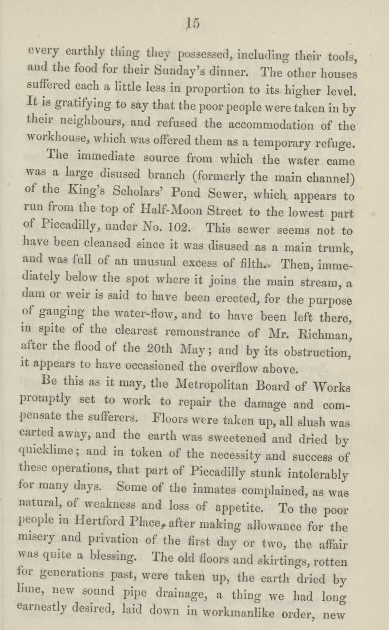 .15 every earthly thing they possessed, including their tools, and the food for their Sunday's dinner. The other houses suffered each a little less in proportion to its higher level. It is gratifying to say that the poor people were taken in by their neighbours, and refused the accommodation of the workhouse, which was offered them as a temporary refuge. The immediate source from which the water came was a large disused branch (formerly the main channel) of the King's Scholars' Pond Sewer, which appears to run from the top of Half-Moon Street to the lowest part of Piccadilly, under No. 102. This sewer seems not to have been cleansed since it was disused as a main trunk, and was full of an unusual excess of filth.. Then, imme diately below the spot where it joins the main stream, a dam or weir is said to have been erected, for the purpose of gauging the water-flow, and to have been left there, in spite of the clearest remonstrance of Mr. Richman, after the flood of the 20th May; and by its obstruction, it appears to have occasioned the overflow above. Be this as it may, the Metropolitan Board of Works promptly set to work to repair the damage and com pensate the sufferers. Floors were taken up, all slush was carted away, and the earth was sweetened and dried by quicklime; and in token of the necessity and success of these operations, that part of Piccadilly stunk intolerably for many days. Some of the inmates complained, as was natural, of weakness and loss of appetite. To the poor people in Hertford Place, after making allowance for the misery and privation of the first day or two, the affair was quite a blessing. The old floors and skirtings, rotten for generations past, were taken up, the earth dried by lime, new sound pipe drainage, a thing we had long earnestly desired, laid down in workmanlike order, new