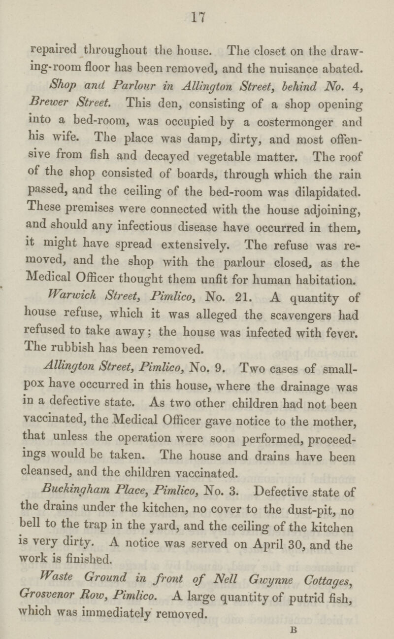 17 repaired throughout the house. The closet on the draw ing-room floor has been removed, and the nuisance abated. Shop and Parlour in Allington Street, behind No. 4, Brewer Street. This den, consisting of a shop opening into a bed-room, was occupied by a costermonger and his wife. The place was damp, dirty, and most offen sive from fish and decayed vegetable matter. The roof of the shop consisted of boards, through which the rain passed, and the ceiling of the bed-room was dilapidated. These premises were connected with the house adjoining, and should any infectious disease have occurred in them, it might have spread extensively. The refuse was re moved, and the shop with the parlour closed, as the Medical Officer thought them unfit for human habitation. Warwick Street, Pimlico, No. 21. A quantity of house refuse, which it was alleged the scavengers had refused to take away; the house was infected with fever. The rubbish has been removed. Allington Street, Pimlico, No. 9. Two cases of small pox have occurred in this house, where the drainage was in a defective state. As two other children had not been vaccinated, the Medical Officer gave notice to the mother, that unless the operation were soon performed, proceed ings would be taken. The house and drains have been cleansed, and the children vaccinated. Buckingham Place, Pimlico, No. 3. Defective state of the drains under the kitchen, no cover to the dust-pit, no bell to the trap in the yard, and the ceiling of the kitchen is very dirty. A notice was served on April 30, and the work is finished. Waste Ground in front of Nell Gwynne Cottages, Grosvenor Row, Pimlico. A large quantity of putrid fish, which was immediately removed. b