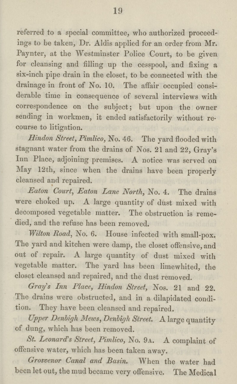 19 referred to a special committee, who authorized proceed ings to be taken, Dr. Aldis applied for an order from Mr. Paynter, at the Westminster Police Court, to be given for cleansing and filling up the cesspool, and fixing a six-inch pipe drain in the closet, to be connected with the drainage in front of No. 10. The affair occupied consi derable time in consequence of several interviews with correspondence on the subject; but upon the owner sending in workmen, it ended satisfactorily without re course to litigation. Hindon Street, Pimlico, No. 46. The yard flooded with stagnant water from the drains of Nos. 21 and 22, Gray's Inn Place, adjoining premises. A notice was served on May 12th, since when the drains have been properly cleansed and repaired. Eaton Court, Eaton Lane North, No. 4. The drains were choked up. A large quantity of dust mixed with decomposed vegetable matter. The obstruction is reme died, and the refuse has been removed. Wilton Road, No. 6. House infected with small-pox. The yard and kitchen were damp, the closet offensive, and out of repair. A large quantity of dust mixed with vegetable matter. The yard has been limewhited, the closet cleansed and repaired, and the dust removed. Gray's Inn Place, Hindon Street, Nos. 21 and 22. The drains were obstructed, and in a dilapidated condi tion. They have been cleansed and repaired. Upper Denbigh Meivs, Denbigh Street. A large quantity of dung, which has been removed. St. Leonard's Street, Pimlico, No. 9a. A complaint of offensive water, which has been taken away. Grosvenor Canal and Basin. When the water had been let out, the mud became very offensive. The Medical