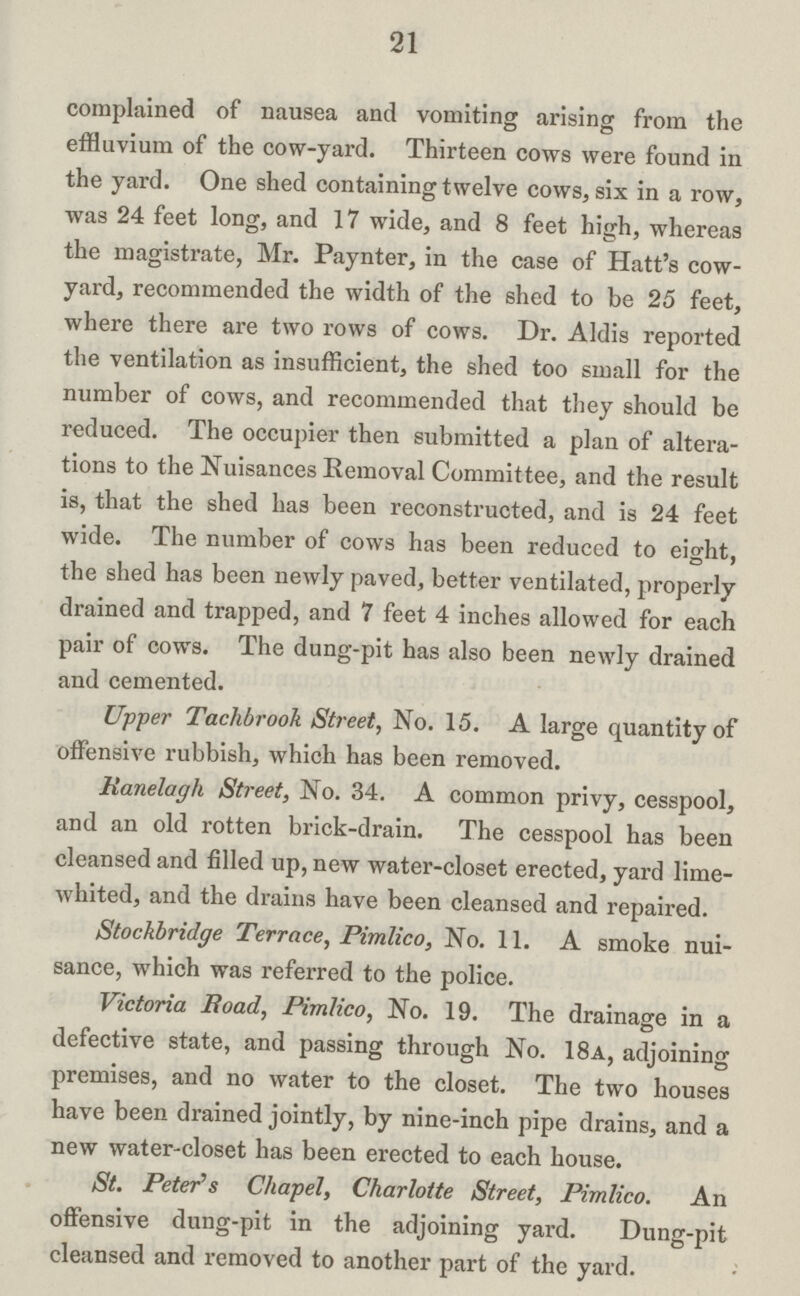 21 complained of nausea and vomiting arising from the effluvium of the cow-yard. Thirteen cows were found in the yard. One shed containing twelve cows, six in a row, was 24 feet long, and 17 wide, and 8 feet high, whereas the magistrate, Mr. Paynter, in the case of Hatt's cow yard, recommended the width of the shed to be 25 feet, where there are two rows of cows. Dr. Aldis reported the ventilation as insufficient, the shed too small for the number of cows, and recommended that they should be reduced. The occupier then submitted a plan of altera tions to the Nuisances Removal Committee, and the result is, that the shed has been reconstructed, and is 24 feet wide. The number of cows has been reduced to eight, the shed has been newly paved, better ventilated, properly drained and trapped, and 7 feet 4 inches allowed for each pair of cows. The dung-pit has also been newly drained and cemented. Upper Tachbrook Street, No. 15. A large quantity of offensive rubbish, which has been removed. Kanelagli Street, No. 34. A common privy, cesspool, and an old rotten brick-drain. The cesspool has been cleansed and filled up, new water-closet erected, yard lime whited, and the drains have been cleansed and repaired. Stochbridge Terrace, Pimlico, No. 11. A smoke nui sance, which was referred to the police. Victoria Road, Pimlico, No. 19. The drainage in a defective state, and passing through No. 18a, adjoining premises, and no water to the closet. The two houses have been drained jointly, by nine-inch pipe drains, and a new water-closet has been erected to each house. St. Peter's Chapel, Charlotte Street, Pimlico. An offensive dung-pit in the adjoining yard. Dung-pit cleansed and removed to another part of the yard.