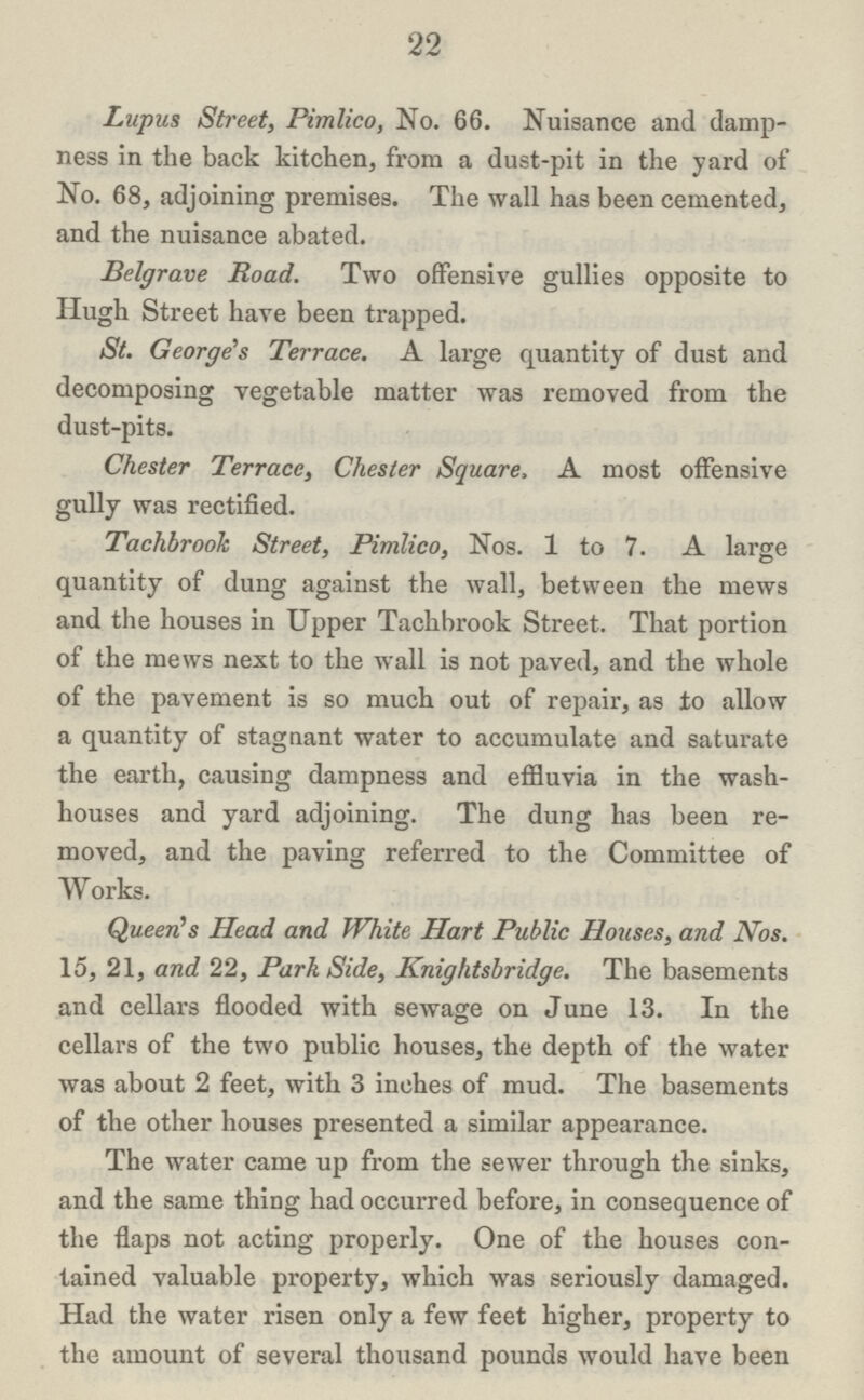 22 Lupus Street, Pimlico, No. 66. Nuisance and damp ness in the back kitchen, from a dust-pit in the yard of No. 68, adjoining premises. The wall has been cemented, and the nuisance abated. Belgrave Road. Two offensive gullies opposite to Hugh Street have been trapped. St. George's Terrace. A large quantity of dust and decomposing vegetable matter was removed from the dust-pits. Chester Terrace, Chester Square, A most offensive gully was rectified. Tachbrook Street, Pimlico, Nos. 1 to 7. A large quantity of dung against the wall, between the mews and the houses in Upper Tachbrook Street. That portion of the mews next to the wall is not paved, and the whole of the pavement is so much out of repair, as to allow a quantity of stagnant water to accumulate and saturate the earth, causing dampness and effluvia in the wash houses and yard adjoining. The dung has been re moved, and the paving referred to the Committee of Works. Queen's Head and White Hart Public Houses, and Nos. 15, 21, and 22, Park Side, Knightsbridge. The basements and cellars flooded with sewage on June 13. In the cellars of the two public houses, the depth of the water was about 2 feet, with 3 inches of mud. The basements of the other houses presented a similar appearance. The water came up from the sewer through the sinks, and the same thing had occurred before, in consequence of the flaps not acting properly. One of the houses con tained valuable property, which was seriously damaged. Had the water risen only a few feet higher, property to the amount of several thousand pounds would have been