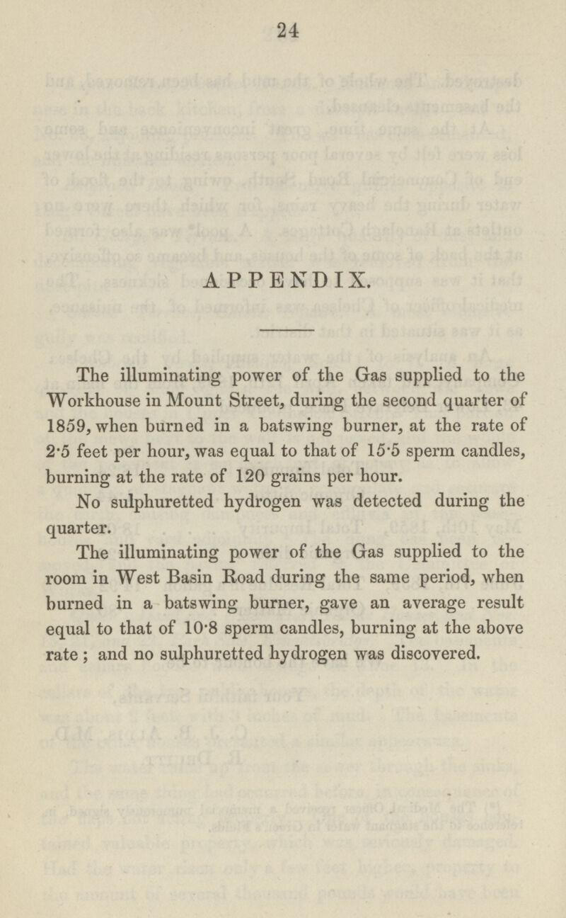24 APPENDIX. The illuminating power of the Gas supplied to the Workhouse in Mount Street, during the second quarter of 1859, when burned in a batswing burner, at the rate of 2.5 feet per hour, was equal to that of 15.5 sperm candles, burning at the rate of 120 grains per hour. No sulphuretted hydrogen was detected during the quarter. The illuminating power of the Gas supplied to the room in West Basin Road during the same period, when burned in a batswing burner, gave an average result equal to that of 10.8 sperm candles, burning at the above rate; and no sulphuretted hydrogen was discovered.