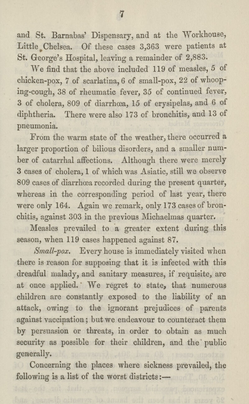 7 and St. Barnabas' Dispensary, and at the Workhouse, Little Chelsea. Of these cases 3,363 were patients at St. George's Hospital, leaving a remainder of 2,883. We find that the above included 119 of measles, 5 of chicken-pox, 7 of scarlatina, 6 of small-pox, 22 of whoop ing-cough, 38 of rheumatic fever, 35 of continued fever, 3 of cholera, 809 of diarrhoea, 15 of erysipelas, and 6 of diphtheria. There were also 173 of bronchitis, and 13 of pneumonia. From the warm state of the weather, there occurred a larger proportion of bilious disorders, and a smaller num ber of catarrhal affections. Although there were merely 3 cases of cholera, 1 of which was Asiatic, still we observe 809 cases of diarrhœa recorded during the present quarter, whereas in the corresponding period of last year, there were only 164. Again we remark, only 173 cases of bron chitis, against 303 in the previous Michaelmas quarter. Measles prevailed to a greater extent during this season, when 119 cases happened against 87. Small-pox. Every house is immediately visited when there is reason for supposing that it is infected with this dreadful malady, and sanitary measures, if requisite, are at once applied.' We regret to state, that numerous children are constantly exposed to the liability of an attack, owing to the ignorant prejudices of parents against vaccination; but we endeavour to counteract them by persuasion or threats, in order to obtain as much security as possible for their children, and the public generally. Concerning the places where sickness prevailed, the following is a list of the worst districts:— Concerning the places where sickness prevailed, the following is a list of the worst districts:—
