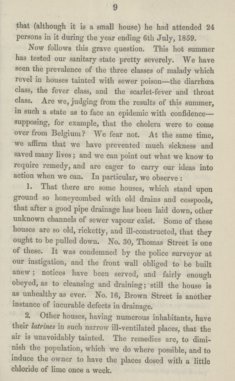9 that (although it is a small house) he had attended 24 persons in it during the year ending 6th July, 1859. Now follows this grave question. This hot summer has tested our sanitary state pretty severely. We have seen the prevalence of the three classes of malady which revel in houses tainted with sewer poison—the diarrhoea class, the fever class, and the scarlet-fever and throat class. Are we, judging from the results of this summer, in such a state as to face an epidemic with confidence— supposing, for example, that the cholera were to come over from Belgium? We fear not. At the same time, we affirm that we have prevented much sickness and saved many lives; and we can point out what we know to require remedy, and are eager to carry our ideas into action when we can. In particular, we observe : 1. That there are some houses, which stand upon ground so honeycombed with old drains and cesspools, that after a good pipe drainage has been laid down, other unknown channels of sewer vapour exist. Some of these houses are so old, ricketty, and ill-constructed, that they ought to be pulled down. No. 30, Thomas Street is one of these. It was condemned by the police surveyor at our instigation, and the front wall obliged to be built anew; notices have been served, and fairly enough obeyed, as to cleansing and draining; still the house is as unhealthy as ever. No. 16, Brown Street is another instance of incurable defects in drainage. 2. Other houses, having numerous inhabitants, have their latrines in such narrow ill-ventilated places, that the air is unavoidably tainted. The remedies are, to dimi nish the population, which we do where possible, and to induce the owner to have the places dosed with a little chloride of lime once a week.