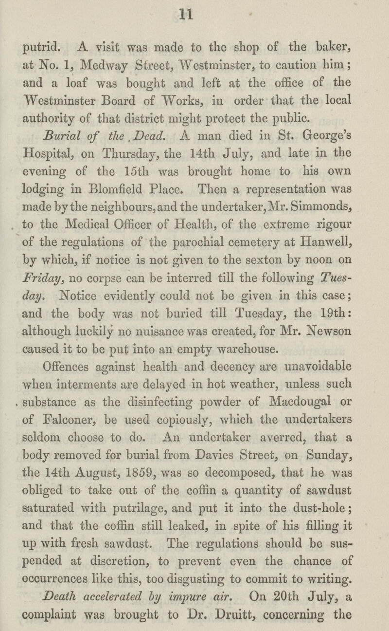 11 putrid. A visit was made to the shop of the baker, at No. 1, Medway Street, Westminster, to caution him; and a loaf was bought and left at the office of the Westminster Board of Works, in order that the local authority of that district might protect the public. Burial of the . Dead. A man died in St. George's Hospital, on Thursday, the 14th July, and late in the evening of the 15th was brought home to his own lodging in Blomfield Place. Then a representation was made by the neighbours, and the undertaker, Mr. Simmonds, to the Medical Officer of Health, of the extreme rigour of the regulations of the parochial cemetery at Hanwell, by which, if notice is not given to the sexton by noon on Friday, no corpse can be interred till the following Tues day. Notice evidently could not be given in this case; and the body was not buried till Tuesday, the 19th: although luckily no nuisance was created, for Mr. Newson caused it to be put into an empty warehouse. Offences against health and decency are unavoidable when interments are delayed in hot weather, unless such substance as the disinfecting powder of Macdougal or of Falconer, be used copiously, which the undertakers seldom choose to do. An undertaker averred, that a body removed for burial from Davies Street, on Sunday, the 14th August, 1859, was so decomposed, that he was obliged to take out of the coffin a quantity of sawdust saturated with putrilage, and put it into the dust-hole; and that the coffin still leaked, in spite of his filling it up with fresh sawdust. The regulations should be sus pended at discretion, to prevent even the chance of occurrences like this, too disgusting to commit to writing. Death accelerated by impure air. On 20th July, a complaint was brought to Dr. Druitt, concerning the