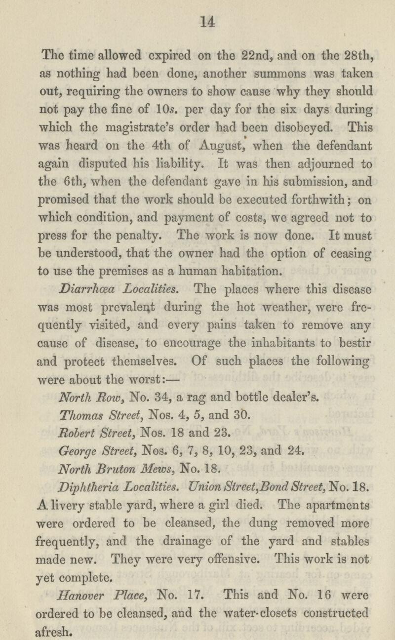 14 The time allowed expired on the 22nd, and on the 28th, as nothing had been done, another summons was taken out, requiring the owners to show cause why they should not pay the fine of 10s. per day for the six days during which the magistrate's order had been disobeyed. This was heard on the 4th of August, when the defendant again disputed his liability. It was then adjourned to the 6th, when the defendant gave in his submission, and promised that the work should be executed forthwith; on which condition, and payment of costs, we agreed not to press for the penalty. The work is now done. It must be understood, that the owner had the option of ceasing to use the premises as a human habitation. Diarrhoea Localities. The places where this disease was most prevalent during the hot weather, were fre quently visited, and every pains taken to remove any cause of disease, to encourage the inhabitants to bestir and protect themselves. Of such places the following were about the worst:— North Row, No. 34, a rag and bottle dealer's. Thomas Street, Nos. 4, 5, and 30. Robert Street, Nos. 18 and 23. George Street, Nos. 6, 7, 8, 10, 23, and 24. North Bruton Mews, No. 18. Diphtheria Localities. Union Street,Bond Street, No. 18. A livery stable yard, where a girl died. The apartments were ordered to be cleansed, the dung removed more frequently, and the drainage of the yard and stables made new. They were very offensive. This work is not yet complete. Hanover Place, No. 17. This and No. 16 were ordered to be cleansed, and the water-closets constructed afresh.