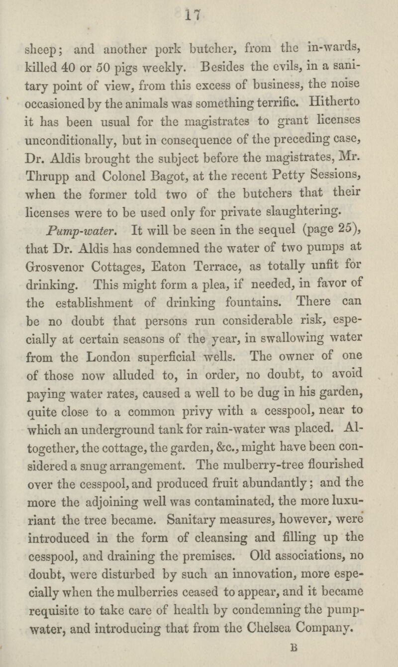 17 sheep; and another pork butcher, from the in-wards, killed 40 or 50 pigs weekly. Besides the evils, in a sani tary point of view, from this excess of business, the noise occasioned by the animals was something terrific. Hitherto it has been usual for the magistrates to grant licenses unconditionally, but in consequence of the preceding case, Dr. Aldis brought the subject before the magistrates, Mr. Thrupp and Colonel Bagot, at the recent Petty Sessions, when the former told two of the butchers that their licenses were to be used only for private slaughtering. Pump-water. It will be seen in the sequel (page 25), that Dr. Aldis has condemned the water of two pumps at Grosvenor Cottages, Eaton Terrace, as totally unfit for drinking. This might form a plea, if needed, in favor of the establishment of drinking fountains. There can be no doubt that persons run considerable risk, espe cially at certain seasons of the year, in swallowing water from the London superficial wells. The owner of one of those now alluded to, in order, no doubt, to avoid paying water rates, caused a well to be dug in his garden, quite close to a common privy with a cesspool, near to which an underground tank for rain-water was placed. Al together, the cottage, the garden, &c., might have been con sidered a snug arrangement. The mulberry-tree flourished over the cesspool, and produced fruit abundantly; and the more the adjoining well was contaminated, the more luxu riant the tree became. Sanitary measures, however, were introduced in the form of cleansing and filling up the cesspool, and draining the premises. Old associations, no doubt, were disturbed by such an innovation, more espe cially when the mulberries ceased to appear, and it became requisite to take care of health by condemning the pump water, and introducing that from the Chelsea Company. B