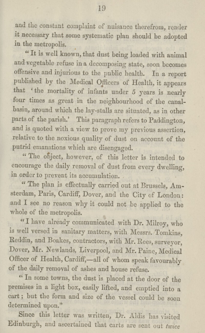 19 and the constant complaint of nuisance therefrom, render it necessary that some systematic plan should be adopted in the metropolis.  It is well known, that dust being loaded with animal and vegetable refuse in a decomposing state, soon becomes offensive and injurious to the public health. In a report published by the Medical Officers of Health, it appears that 'the mortality of infants under 5 years is nearly four times as great in the neighbourhood of the canal- basin, around which the lay-stalls are situated, as in other parts of the parish.' This paragraph refers to Paddington, and is quoted with a view to prove my previous assertion, relative to the noxious quality of dust on account of the putrid emanations which are disengaged. The object, however, of this letter is intended to encourage the daily removal of dust from every dwelling, in order to prevent its accumulation.  The plan is effectually carried out at Brussels, Am sterdam, Paris, Cardiff, Dover, and the City of London: and I see no reason why it could not be applied to the whole of the metropolis. I have already communicated with Dr. Milroy, who is well versed in sanitary matters, with Messrs. Tomkins, lleddin, and Boakes, contractors, with Mr. Rees, surveyor, Dover, Mr. Newlands, Liverpool, and Mr. Paine, Medical Officer of Health, Cardiff,—all of whom speak favourably of the daily removal of ashes and house refuse. In some towns, the dust is placed at the door of the premises in a light box, easily lifted, and emptied into a cart; but the form and size of the vessel could be soon determined upon. Since this letter was written, Dr. Aldis has visited Edinburgh, and ascertained that carts are sent out twice