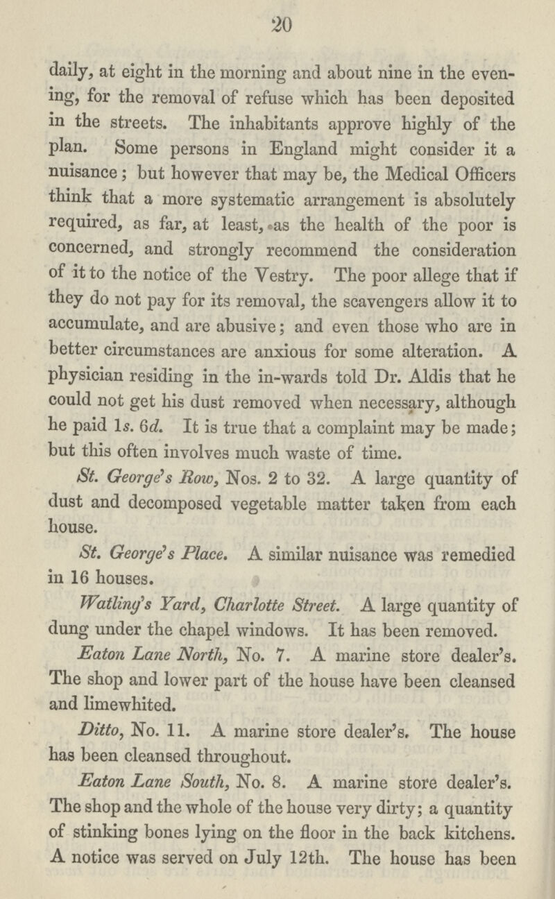 20 daily, at eight in the morning and about nine in the even ing, for the removal of refuse which has been deposited in the streets. The inhabitants approve highly of the plan. Some persons in England might consider it a nuisance; but however that may be, the Medical Officers think that a more systematic arrangement is absolutely required, as far, at least, as the health of the poor is concerned, and strongly recommend the consideration of it to the notice of the Vestry. The poor allege that if they do not pay for its removal, the scavengers allow it to accumulate, and are abusive; and even those who are in better circumstances are anxious for some alteration. A physician residing in the in-wards told Dr. Aldis that he could not get his dust removed when necessary, although he paid 1s. 6d. It is true that a complaint may be made; but this often involves much waste of time. St. George's Row, Nos. 2 to 32. A large quantity of dust and decomposed vegetable matter taken from each house. St. George's Place. A similar nuisance was remedied in 16 houses. Watling's Yard, Charlotte Street. A large quantity of dung under the chapel windows. It has been removed. Eaton Lane North, No. 7. A marine store dealer's. The shop and lower part of the house have been cleansed and limewhited. Ditto, No. 11. A marine store dealer's. The house has been cleansed throughout. Eaton Lane South, No. 8. A marine store dealer's. The shop and the whole of the house very dirty; a quantity of stinking bones lying on the floor in the back kitchens. A notice was served on July 12th. The house has been