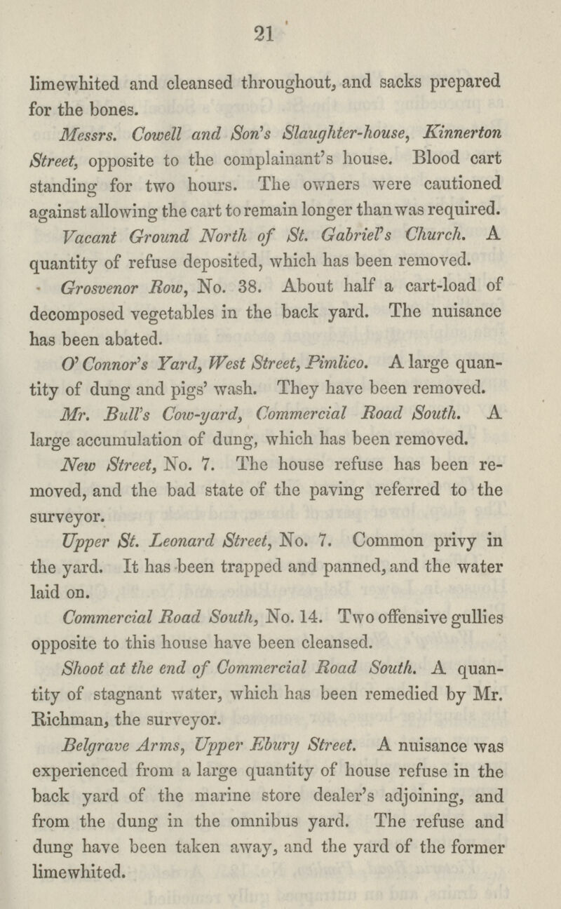 21 limewhited and cleansed throughout, and sacks prepared for the bones. Messrs. Cowell and Son's Slaughter-house, Kinnerton Street, opposite to the complainant's house. Blood cart standing for two hours. The owners were cautioned against allowing the cart to remain longer than was required. Vacant Ground North of St. GabrieVs Church. A quantity of refuse deposited, which has been removed. • Grosvenor Row, No. 38. About half a cart-load of decomposed vegetables in the back yard. The nuisance has been abated. O' Connor's Yard, West Street, Pimlico. A large quan tity of dung and pigs' wash. They have been removed. Mr. Bull's Cow-yard, Commercial Road South. A large accumulation of dung, which has been removed. New Street, No. 7. The house refuse has been re moved, and the bad state of the paving referred to the surveyor. Upper St. Leonard Street, No. 7. Common privy in the yard. It has been trapped and panned, and the water laid on. Commercial Road South, No. 14. Two offensive gullies opposite to this house have been cleansed. Shoot at the end of Commercial Road South. A quan tity of stagnant water, which has been remedied by Mr. Richman, the surveyor. Belgrave Arms, Upper Ebury Street. A nuisance was experienced from a large quantity of house refuse in the back yard of the marine store dealer's adjoining, and from the dung in the omnibus yard. The refuse and dung have been taken away, and the yard of the former limewhited.