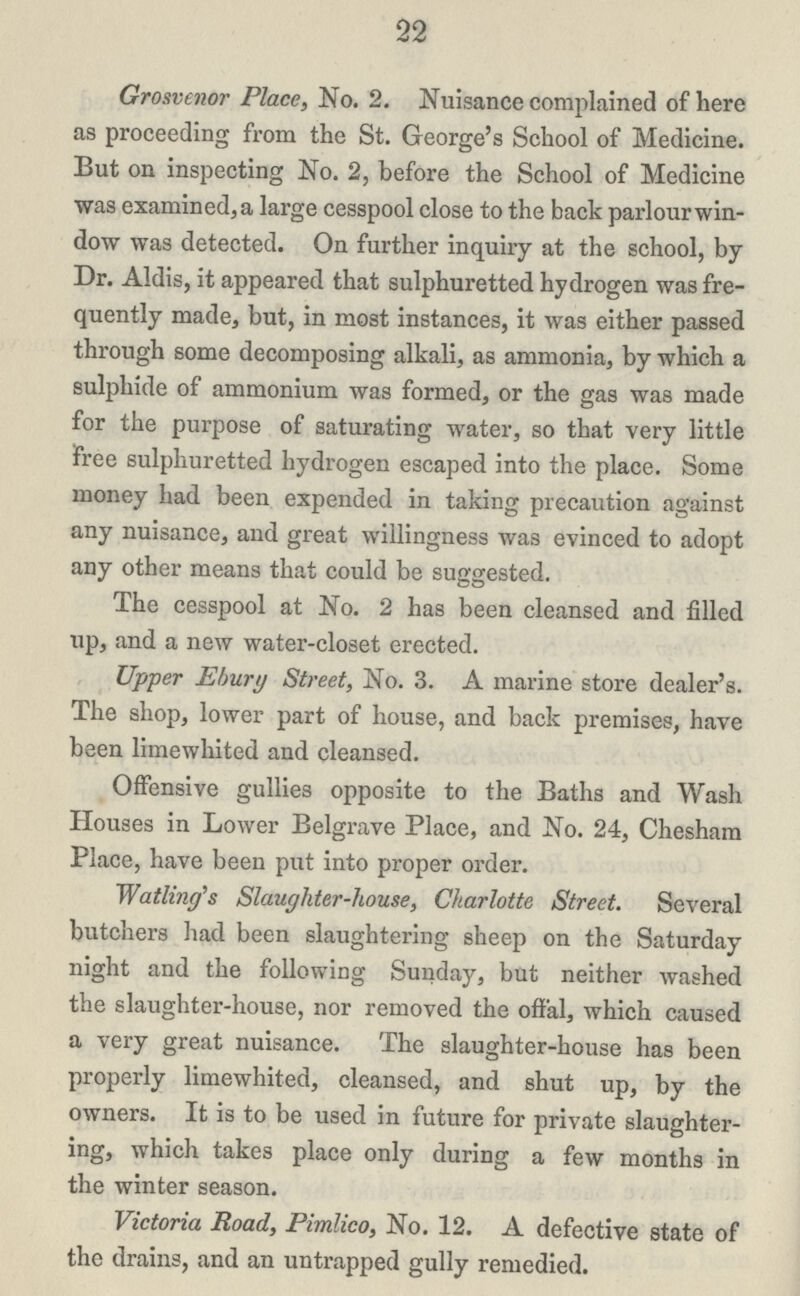 22 Grosvenor Place, No. 2. Nuisance complained of here as proceeding from the St. George's School of Medicine. But on inspecting No. 2, before the School of Medicine was examined, a large cesspool close to the back parlour win dow was detected. On further inquiry at the school, by Dr. Aldis, it appeared that sulphuretted hydrogen was fre quently made, but, in most instances, it was either passed through some decomposing alkali, as ammonia, by which a sulphide of ammonium was formed, or the gas was made for the purpose of saturating water, so that very little free sulphuretted hydrogen escaped into the place. Some money had been expended in taking precaution against any nuisance, and great willingness was evinced to adopt any other means that could be suggested. The cesspool at No. 2 has been cleansed and filled up, and a new water-closet erected. Upper Ehury Street, No. 3. A marine store dealer's. The shop, lower part of house, and back premises, have been limewhited and cleansed. Offensive gullies opposite to the Baths and Wash Houses in Lower Belgrave Place, and No. 24, Chesham Place, have been put into proper order. Wat ling's Slaughter-house, Charlotte Street. Several butchers had been slaughtering sheep on the Saturday night and the following Sunday, but neither washed the slaughter-house, nor removed the offal, which caused a very great nuisance. The slaughter-house has been properly limewhited, cleansed, and shut up, by the owners. It is to be used in future for private slaughter ing, which takes place only during a few months in the winter season. Victoria Road, Pimlico, No. 12. A defective state of the drains, and an untrapped gully remedied.