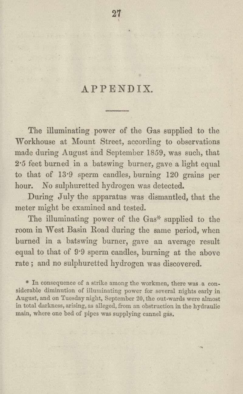 27 APPENDIX. The illuminating power of the Gas supplied to the Workhouse at Mount Street, according to observations made during August and September 1859, was such, that 2*5 feet burned in a batswing burner, gave a light equal to that of 13'9 sperm candles, burning 120 grains per hour. No sulphuretted hydrogen was detected. During July the apparatus was dismantled, that the meter might be examined and tested. The illuminating power of the Gas* supplied to the room in West Basin Road during the same period, when burned in a batswing burner, gave an average result equal to that of 9.9 sperm candles, burning at the above rate ; and no sulphuretted hydrogen was discovered. * In consequence of a strike among the workmen, there was a con siderable diminution of illuminating power for several nights early in August, and on Tuesday night, September 20, the out-wards were almost in total darkness, arising, as alleged, from an obstruction in the hydraulic main, where one bed of pipes was supplying cannel gas.