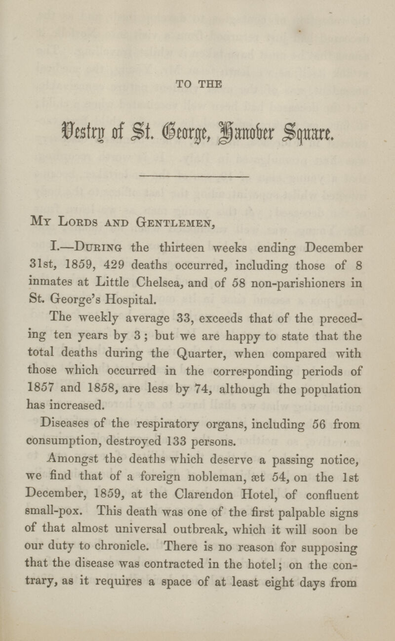 to the Vestry of St. Geogre, Honober Square. My Lords and Gentlemen, I.—During the thirteen weeks ending December 31st, 1859, 429 deaths occurred, including those of 8 inmates at Little Chelsea, and of 58 non-parishioners in St. George's Hospital. The weekly average 33, exceeds that of the preced ing ten years by 3 ; but we are happy to state that the total deaths during the Quarter, when compared with those which occurred in the corresponding periods of 1857 and 1858, are less by 74, although the population has increased. Diseases of the respiratory organs, including 56 from consumption, destroyed 133 persons. Amongst the deaths which deserve a passing notice, we find that of a foreign nobleman, set 54, on the 1st December, 1859, at the Clarendon Hotel, of confluent small-pox. This death was one of the first palpable signs of that almost universal outbreak, which it will soon be our duty to chronicle. There is no reason for supposing that the disease was contracted in the hotel; on the con trary, as it requires a space of at least eight days from
