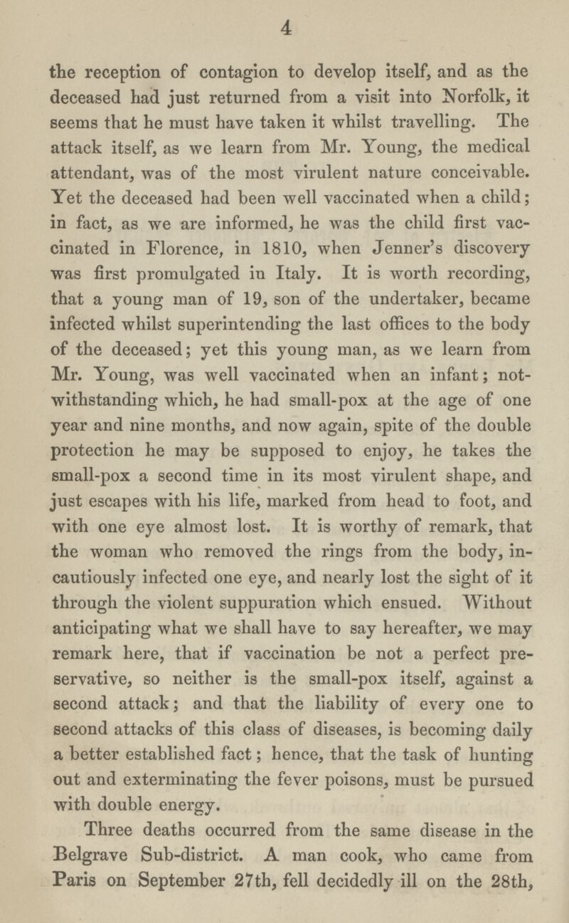 4 the reception of contagion to develop itself, and as the deceased had just returned from a visit into Norfolk, it seems that he must have taken it whilst travelling. The attack itself, as we learn from Mr. Young, the medical attendant, was of the most virulent nature conceivable. Yet the deceased had been well vaccinated when a child; in fact, as we are informed, he was the child first vac cinated in Florence, in 1810, when Jenner's discovery was first promulgated in Italy. It is worth recording, that a young man of 19, son of the undertaker, became infected whilst superintending the last offices to the body of the deceased; yet this young man, as we learn from Mr. Young, was well vaccinated when an infant; not withstanding which, he had small-pox at the age of one year and nine months, and now again, spite of the double protection he may be supposed to enjoy, he takes the small-pox a second time in its most virulent shape, and just escapes with his life, marked from head to foot, and with one eye almost lost. It is worthy of remark, that the woman who removed the rings from the body, in cautiously infected one eye, and nearly lost the sight of it through the violent suppuration which ensued. Without anticipating what we shall have to say hereafter, we may remark here, that if vaccination be not a perfect pre servative, so neither is the small-pox itself, against a second attack; and that the liability of every one to second attacks of this class of diseases, is becoming daily a better established fact; hence, that the task of hunting out and exterminating the fever poisons, must be pursued with double energy. Three deaths occurred from the same disease in the Belgrave Sub-district. A man cook, who came from Paris on September 27th, fell decidedly ill on the 28th,