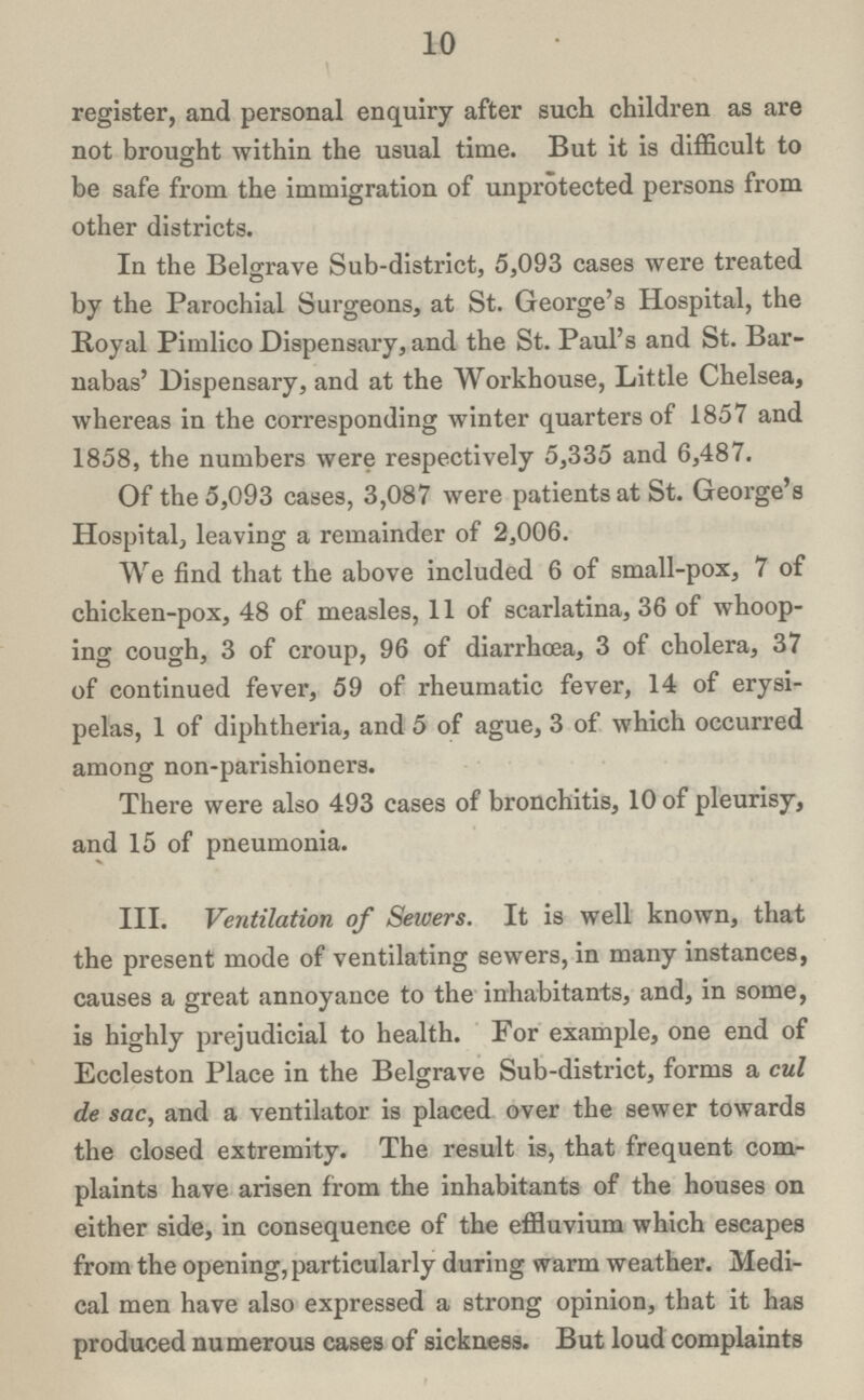 10 register, and personal enquiry after such children as are not brought within the usual time. But it is difficult to be safe from the immigration of unprotected persons from other districts. In the Belgrave Sub-district, 5,093 cases were treated by the Parochial Surgeons, at St. George's Hospital, the Royal Pimlico Dispensary, and the St. Paul's and St. Bar nabas' Dispensary, and at the Workhouse, Little Chelsea, whereas in the corresponding winter quarters of 1857 and 1858, the numbers were respectively 5,335 and 6,487. Of the 5,093 cases, 3,087 were patients at St. George's Hospital, leaving a remainder of 2,006. We find that the above included 6 of small-pox, 7 of chicken-pox, 48 of measles, 11 of scarlatina, 36 of whoop ing cough, 3 of croup, 96 of diarrhoea, 3 of cholera, 37 of continued fever, 59 of rheumatic fever, 14 of erysi pelas, 1 of diphtheria, and 5 of ague, 3 of which occurred among non-parishioners. There were also 493 cases of bronchitis, 10 of pleurisy, and 15 of pneumonia. III. Ventilation of Sewers. It is well known, that the present mode of ventilating sewers, in many instances, causes a great annoyance to the inhabitants, and, in some, is highly prejudicial to health. For example, one end of Eccleston Place in the Belgrave Sub-district, forms a cul de sac, and a ventilator is placed over the sewer towards the closed extremity. The result is, that frequent com plaints have arisen from the inhabitants of the houses on either side, in consequence of the effluvium which escapes from the opening, particularly during warm weather. Medi cal men have also expressed a strong opinion, that it has produced numerous cases of sickness. But loud complaints