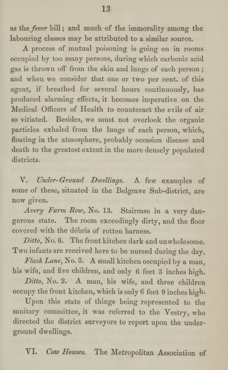 13 as the fever bill; and much of the immorality among the labouring classes may be attributed to a similar source. A process of mutual poisoning is going on in rooms occupied by too many persons, during which carbonic acid gas is thrown off from the skin and lungs of each person ; and when we consider that one or two per cent, of this agent, if breathed for several hours continuously, has produced alarming effects, it becomes imperative on the Medical Officers of Health to counteract the evils of air so vitiated. Besides, we must not overlook the organic particles exhaled from the lungs of each person, which, floating in the atmosphere, probably occasion disease and death to the greatest extent in the more densely populated districts. V. Under-Ground Dwellings. A few examples of some of these, situated in the Belgrave Sub-district, are now given. Avery Farm Row, No. 13. Staircase in a very dan gerous state. The room exceedingly dirty, and the floor covered with the debris of rotten harness. Ditto, No. 6. The front kitchen dark and unwholesome. Two infants are received here to be nursed during the day. Flask Lane, No. 3. A small kitchen occupied by a man, his wife, and five children, and only 6 feet 3 inches high. Ditto, No. 2. A man, his wife, and three children occupy the front kitchen, which is only 6 feet 9 inches high. Upon this state of things being represented to the sanitary committee, it was referred to the Vestry, who directed the district surveyors to report upon the under ground dwellings. YI. Cow Houses. The Metropolitan Association of