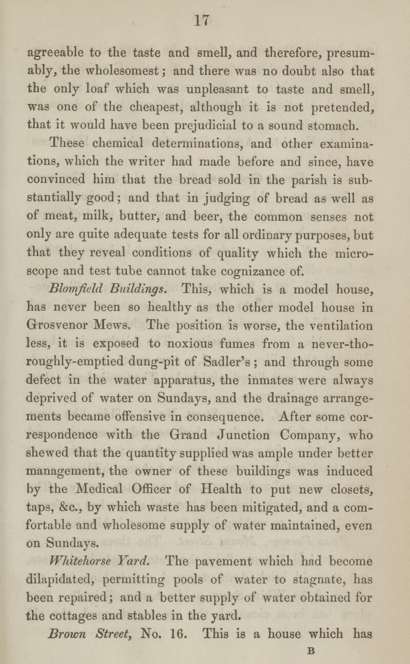 17 agreeable to the taste and smell, and therefore, presum ably, the wholesomest; and there was no doubt also that the only loaf which was unpleasant to taste and smell, was one of the cheapest, although it is not pretended, that it would have been prejudicial to a sound stomach. These chemical determinations, and other examina tions, which the writer had made before and since, have convinced him that the bread sold in the parish is sub stantially good; and that in judging of bread as well as of meat, milk, butter, and beer, the common senses not only are quite adequate tests for all ordinary purposes, but that they reveal conditions of quality which the micro scope and test tube cannot take cognizance of. Blomfield Buildings. This, which is a model house, has never been so healthy as the other model house in Grosvenor Mews. The position is worse, the ventilation less, it is exposed to noxious fumes from a never-tho roughly-emptied dung-pit of Sadler's; and through some defect in the water apparatus, the inmates were always deprived of water on Sundays, and the drainage arrange ments became offensive in consequence. After some cor respondence with the Grand Junction Company, who shewed that the quantity supplied was ample under better management, the owner of these buildings was induced by the Medical Officer of Health to put new closets, taps, &c., by which waste has been mitigated, and a com fortable and wholesome supply of water maintained, even on Sundays. Whitehorse Yard. The pavement which had become dilapidated, permitting pools of water to stagnate, has been repaired; and a better supply of water obtained for the cottages and stables in the yard. Brown Street, No. 16. This is a house which has b