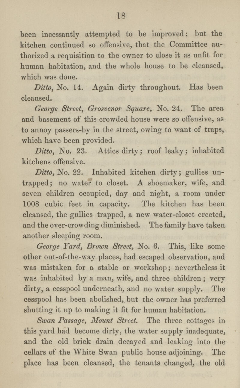 18 been incessantly attempted to be improved; but the kitchen continued so offensive, that the Committee au thorized a requisition to the owner to close it as unfit for human habitation, and the whole house to be cleansed, which was done. Ditto, No. 14. Again dirty throughout. Has been cleansed. George Street, Grosvenor Square, No. 24. The area and basement of this crowded house were so offensive, as to annoy passers-by in the street, owing to want of traps, which have been provided. Ditto, No. 23. Attics dirty; roof leaky; inhabited kitchens offensive. Ditto, No. 22. Inhabited kitchen dirty; gullies un trapped; no water to closet. A shoemaker, wife, and seven children occupied, day and night, a room under 1008 cubic feet in capacity. The kitchen has been cleansed, the gullies trapped, a new water-closet erected, and the over-crowding diminished. The family have taken another sleeping room. George Yard, Brown Street, No. 6. This, like some other out-of-the-way places, had escaped observation, and was mistaken for a stable or workshop; nevertheless it was inhabited by a man, wife, and three children; very dirty, a cesspool underneath, and no water supply. The cesspool has been abolished, but the owner has preferred shutting it up to making it fit for human habitation. Swan Passage, Mount Street. The three cottages in this yard had become dirty, the water supply inadequate, and the old brick drain decayed and leaking into the cellars of the White Swan public house adjoining. The place has been cleansed, the tenants changed, the old