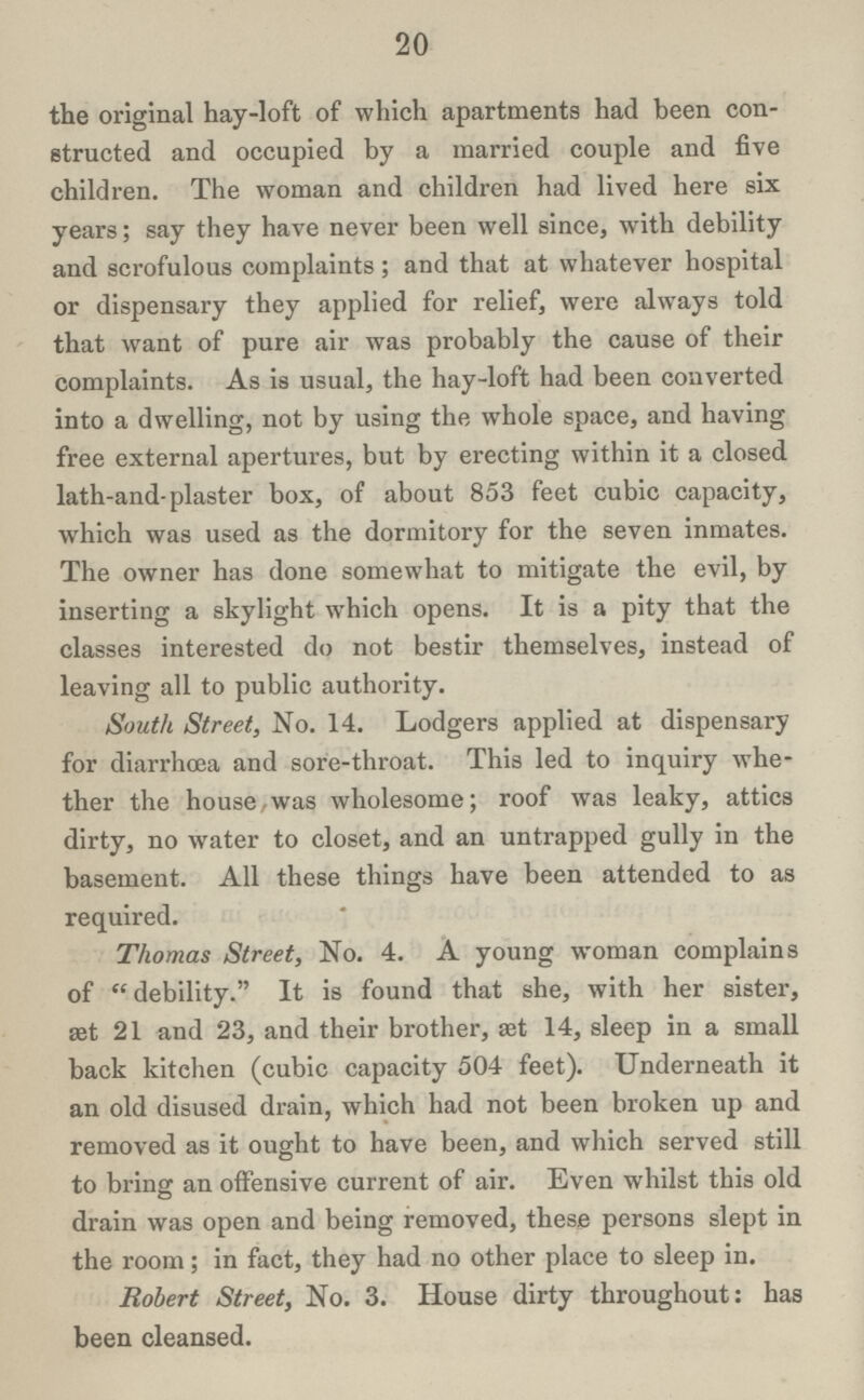 20 the original hay-loft of which apartments had been con structed and occupied by a married couple and five children. The woman and children had lived here six years; say they have never been well since, with debility and scrofulous complaints; and that at whatever hospital or dispensary they applied for relief, were always told that want of pure air was probably the cause of their complaints. As is usual, the hay-loft had been converted into a dwelling, not by using the whole space, and having free external apertures, but by erecting within it a closed lath-and-plaster box, of about 853 feet cubic capacity, which was used as the dormitory for the seven inmates. The owner has done somewhat to mitigate the evil, by inserting a skylight which opens. It is a pity that the classes interested do not bestir themselves, instead of leaving all to public authority. South Street, No. 14. Lodgers applied at dispensary for diarrhoea and sore-throat. This led to inquiry whe ther the house.was wholesome; roof was leaky, attics dirty, no water to closet, and an untrapped gully in the basement. All these things have been attended to as required. Thomas Street, No. 4. A young woman complains of debility. It is found that she, with her sister, æt 21 and 23, and their brother, æt 14, sleep in a small back kitchen (cubic capacity 504 feet). Underneath it an old disused drain, which had not been broken up and removed as it ought to have been, and which served still to bring an offensive current of air. Even whilst this old drain was open and being removed, these persons slept in the room; in fact, they had no other place to sleep in. Robert Street, No. 3. House dirty throughout: has been cleansed.