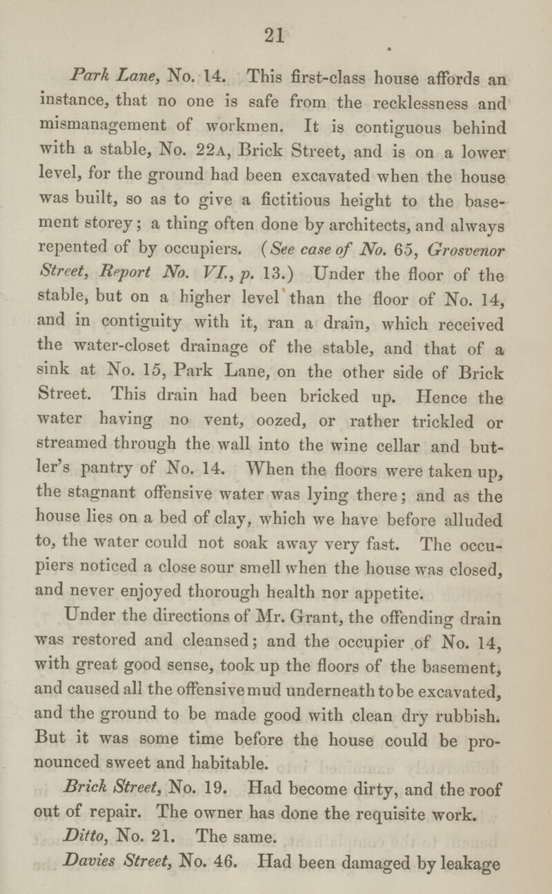 21 Park Lane, No. 14. This first-class house affords an instance, that no one is safe from the recklessness and mismanagement of workmen. It is contiguous behind with a stable, No. 22a, Brick Street, and is on a lower level, for the ground had been excavated when the house was built, so as to give a fictitious height to the base ment storey; a thing often done by architects, and always repented of by occupiers. (See case of No. 65, Grosvenor Street, Report No. VI., p. 13.) Under the floor of the stable, but on a higher level than the floor of No. 14, and in contiguity with it, ran a drain, which received the water-closet drainage of the stable, and that of a sink at No. 15, Park Lane, on the other side of Brick Street. This drain had been bricked up. Hence the water having no vent, oozed, or rather trickled or streamed through the wall into the wine cellar and but ler's pantry of No. 14. When the floors were taken up, the stagnant offensive water was lying there; and as the house lies on a bed of clay, which we have before alluded to, the water could not soak away very fast. The occu piers noticed a close sour smell when the house was closed, and never enjoyed thorough health nor appetite. Under the directions of Mr. Grant, the offending drain was restored and cleansed; and the occupier of No. 14, with great good sense, took up the floors of the basement, and caused all the offensive mud underneath to be excavated, and the ground to be made good with clean dry rubbish. But it was some time before the house could be pro nounced sweet and habitable. Brick Street, No. 19. Had become dirty, and the roof out of repair. The owner has done the requisite work. Ditto, No. 21. The same. Davies Street, No. 46. Had been damaged by leakage
