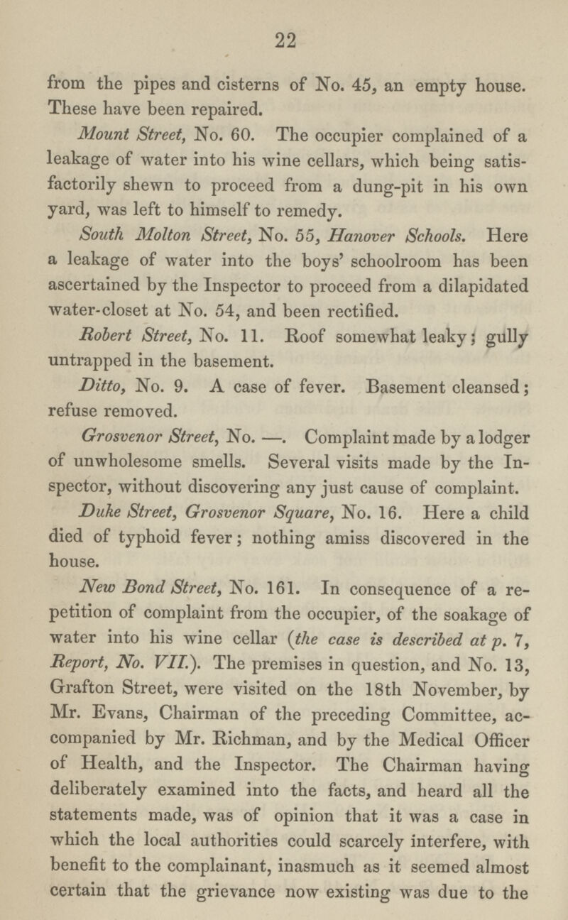 22 from the pipes and cisterns of No. 45, an empty house. These have been repaired. Mount Street, No. 60. The occupier complained of a leakage of water into his wine cellars, which being satis factorily shewn to proceed from a dung-pit in his own yard, was left to himself to remedy. South Molton Street, No. 55, Hanover Schools. Here a leakage of water into the boys' schoolroom has been ascertained by the Inspector to proceed from a dilapidated water-closet at No. 54, and been rectified. Robert Street, No. 11. Roof somewhat leaky; gully untrapped in the basement. Ditto, No. 9. A case of fever. Basement cleansed; refuse removed. Grosvenor Street, No.—Complaint made by a lodger of unwholesome smells. Several visits made by the In spector, without discovering any just cause of complaint. Duke Street, Grosvenor Square, No. 16. Here a child died of typhoid fever; nothing amiss discovered in the house. New Bond Street, No. 161. In consequence of a re petition of complaint from the occupier, of the soakage of water into his wine cellar (the case is described at p. 7, Report, No. VII.). The premises in question, and No. 13, Grafton Street, were visited on the 18th November, by Mr. Evans, Chairman of the preceding Committee, ac companied by Mr. Richman, and by the Medical Officer of Health, and the Inspector. The Chairman having deliberately examined into the facts, and heard all the statements made, was of opinion that it was a case in which the local authorities could scarcely interfere, with benefit to the complainant, inasmuch as it seemed almost certain that the grievance now existing was due to the