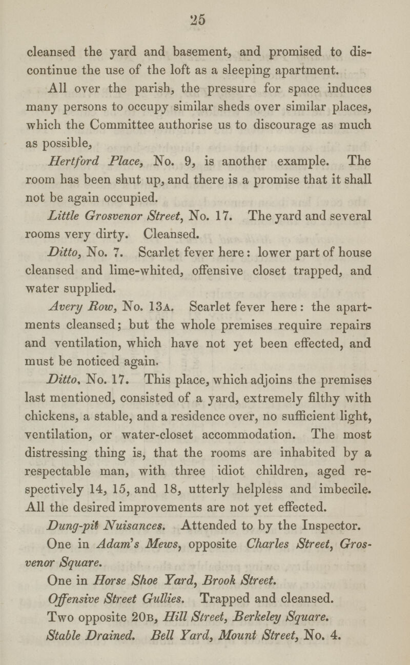 25 cleansed the yard and basement, and promised to dis continue the use of the loft as a sleeping apartment. All over the parish, the pressure for space induces many persons to occupy similar sheds over similar places, which the Committee authorise us to discourage as much as possible, Hertford Place, No. 9, is another example. The room has been shut up, and there is a promise that it shall not be again occupied. Little Grosvenor Street, No. 17. The yard and several rooms very dirty. Cleansed. Ditto, No. 7. Scarlet fever here: lower part of house cleansed and lime-whited, offensive closet trapped, and water supplied. Avery Row, No. 13a. Scarlet fever here: the apart ments cleansed; but the whole premises require repairs and ventilation, which have not yet been effected, and must be noticed again. Ditto, No. 17. This place, which adjoins the premises last mentioned, consisted of a yard, extremely filthy with chickens, a stable, and a residence over, no sufficient light, ventilation, or water-closet accommodation. The most distressing thing is, that the rooms are inhabited by a respectable man, with three idiot children, aged re spectively 14, 15, and 18, utterly helpless and imbecile. All the desired improvements are not yet effected. Dung-pit Nuisances. Attended to by the Inspector. One in Adam's Mews, opposite Charles Street, Gros venor Square. One in Horse Shoe Yard, Brook Street. Offensive Street Gullies. Trapped and cleansed. Two opposite 20b, Hill Street, Berkeley Square. Stable Drained. Bell Yard, Mount Street, No. 4.