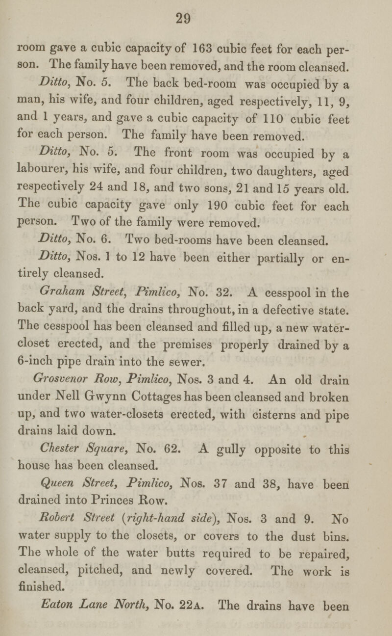29 room gave a cubic capacity of 163 cubic feet for each per son. The family have been removed, and the room cleansed. Ditto, No. 5. The back bed-room was occupied by a man, his wife, and four children, aged respectively, 11,9, and 1 years, and gave a cubic capacity of 110 cubic feet for each person. The family have been removed. Ditto, No. 5. The front room was occupied by a labourer, his wife, and four children, two daughters, aged respectively 24 and 18, and two sons, 21 and 15 years old. The cubic capacity gave only 190 cubic feet for each person. Two of the family were removed. Ditto, No. 6. Two bed-rooms have been cleansed. Ditto, Nos. 1 to 12 have been either partially or en tirely cleansed. Graham Street, Pimlico, No. 32. A cesspool in the back yard, and the drains throughout, in a defective state. The cesspool has been cleansed and filled up, a new water closet erected, and the premises properly drained by a 6-inch pipe drain into the sewer. Grosvenor Row, Pimlico, Nos. 3 and 4. An old drain under Nell Gwynn Cottages has been cleansed and broken up, and two water-closets erected, with cisterns and pipe drains laid down. Chester Square, No. 62. A gully opposite to this house has been cleansed. Queen Street, Pimlico, Nos. 37 and 38, have been drained into Princes Row. Robert Street (right-hand side), Nos. 3 and 9. No water supply to the closets, or covers to the dust bins. The whole of the water butts required to be repaired, cleansed, pitched, and newly covered. The work is finished. Eaton Lane North, No. 22a. The drains have been