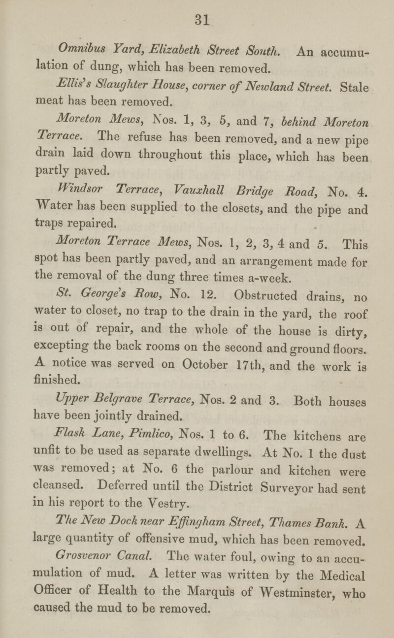 31 Omnibus Yard, Elizabeth Street South. An accumu lation of dung, which has been removed. Ellis's Slaughter House, corner of Newland Street. Stale meat has been removed. Moreton Mews, Nos. 1, 3, 5, and 7, behind Moreton Terrace. The refuse has been removed, and a new pipe drain laid down throughout this place, which has been partly paved. Windsor Terrace, Vauxliall Bridge Road, No. 4. Water has been supplied to the closets, and the pipe and traps repaired. Moreton Terrace Mews, Nos. 1, 2, 3, 4 and 5. This spot has been partly paved, and an arrangement made for the removal of the dung three times a-week. St. George's Bow, No. 12. Obstructed drains, no water to closet, no trap to the drain in the yard, the roof is out of repair, and the whole of the house is dirty, excepting the back rooms on the second and ground floors. A notice was served on October 17th, and the work is finished. Upper Belgrave Terrace, Nos. 2 and 3. Both houses have been jointly drained. Flask Lane, Pimlico, Nos. 1 to 6. The kitchens are unfit to be used as separate dwellings. At No. 1 the dust was removed; at No. 6 the parlour and kitchen were cleansed. Deferred until the District Surveyor had sent in his report to the Vestry. The New Dock near Effingham Street, Thames Bank. A large quantity of offensive mud, which has been removed. Grosvenor Canal. The water foul, owing to an accu mulation of mud. A letter was written by the Medical Officer of Health to the Marquis of Westminster, who caused the mud to be removed.